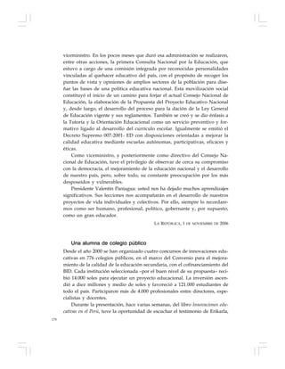 178
viceministro. En los pocos meses que duró esa administración se realizaron,
entre otras acciones, la primera Consulta Nacional por la Educación, que
estuvo a cargo de una comisión integrada por reconocidas personalidades
vinculadas al quehacer educativo del país, con el propósito de recoger los
puntos de vista y opiniones de amplios sectores de la población para dise-
ñar las bases de una política educativa nacional. Esta movilización social
constituyó el inicio de un camino para forjar el actual Consejo Nacional de
Educación, la elaboración de la Propuesta del Proyecto Educativo Nacional
y, desde luego, el desarrollo del proceso para la dación de la Ley General
de Educación vigente y sus reglamentos. También se creó y se dio énfasis a
la Tutoría y la Orientación Educacional como un servicio preventivo y for-
mativo ligado al desarrollo del currículo escolar. Igualmente se emitió el
Decreto Supremo 007-2001- ED con disposiciones orientadas a mejorar la
calidad educativa mediante escuelas autónomas, participativas, eficaces y
éticas.
Como viceministro, y posteriormente como directivo del Consejo Na-
cional de Educación, tuve el privilegio de observar de cerca su compromiso
con la democracia, el mejoramiento de la educación nacional y el desarrollo
de nuestro país, pero, sobre todo, su constante preocupación por los más
desposeídos y vulnerables.
Presidente Valentín Paniagua: usted nos ha dejado muchos aprendizajes
significativos. Sus lecciones nos acompañarán en el desarrollo de nuestros
proyectos de vida individuales y colectivos. Por ello, siempre lo recordare-
mos como ser humano, profesional, político, gobernante y, por supuesto,
como un gran educador.
LA REPÚBLICA, 1 DE NOVIEMBRE DE 2006
Una alumna de colegio público
Desde el año 2000 se han organizado cuatro concursos de innovaciones edu-
cativas en 776 colegios públicos, en el marco del Convenio para el mejora-
miento de la calidad de la educación secundaria, con el cofinanciamiento del
BID. Cada institución seleccionada –por el buen nivel de su propuesta– reci-
bió 14.000 soles para ejecutar un proyecto educacional. La inversión ascen-
dió a diez millones y medio de soles y favoreció a 121.000 estudiantes de
todo el país. Participaron más de 4.000 profesionales entre directores, espe-
cialistas y docentes.
Durante la presentación, hace varias semanas, del libro Innovaciones edu-
cativas en el Perú, tuve la oportunidad de escuchar el testimonio de Erikarla,
 