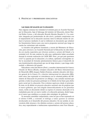 17
Las bases del acuerdo por la educación
Hace algunas semanas fue instalada la Comisión para un Acuerdo Nacional
por la Educación, bajo el liderazgo del ministro de Educación, doctor Mar-
cial Rubio Correa, y del educador Ricardo Morales Basadre S. J. La comi-
sión, integrada por profesionales de alto nivel y probado compromiso con
el mejoramiento de la educación nacional, tiene la delicada misión de con-
ducir el proceso mediante el cual se elaborará un documento que señalará
los lineamientos básicos para una nueva propuesta nacional que tenga en
cuenta las variaciones más recientes.
La iniciativa del gobierno transitorio, a través del Ministerio de Educa-
ción, para convocar a un Acuerdo Nacional por la Educación, ha sido recibi-
da con mucha expectativa por diversos sectores y actores del Estado y la
sociedad civil. En este contexto ha sido muy satisfactorio haber escuchado
durante la reciente realización de CADE 2001: Perú: ¿en qué país queremos
vivir? La apuesta por la educación y la cultura, opiniones convergentes so-
bre la necesidad de formular planteamientos básicos para el desarrollo de
una transformación educacional que sea de largo alcance y que tenga conti-
nuidad, a diferencia del pasado.
Educadores como José Rivero (Perú ), consultor internacional de Unesco;
Claudio de Moura (Brasil), consejero educativo del Banco Interamericano
de Desarrollo (BID); Jacques Hailak (Francia), asistente educativo del direc-
tor general de la Unesco 21 y director internacional de educación (IBE),
entre otros, han expresado su coincidencia con la voluntad política del Mi-
nisterio de Educación de promover un diálogo y una consulta nacional que
permita a todos los peruanos participar en el diseño de las bases para dicho
pacto social por la educación. Pero evitemos equívocos desde el principio.
Se trata, no de definir un proyecto educativo nacional, sino de propiciar que
el nuevo gobierno, que será elegido democráticamente en los próximos
meses, reciba un documento donde se exprese el consenso alcanzado en la
ciudadanía para dar un nuevo rumbo a la educación peruana, desde luego,
en el marco que establezca su propio plan estratégico de gobierno.
Es necesario consolidar compromisos, como los que se han expresado en
el último CADE, y extender el diálogo a todos quienes se sientan
involucrados en el desarrollo del proceso educativo. En ese sentido, la con-
vocatoria debe alcanzar a los distintos sectores y actores del proceso educa-
tivo, muy especialmente a instituciones representativas como Foro Educati-
I. POLÍTICAS Y PRIORIDADES EDUCATIVAS
 