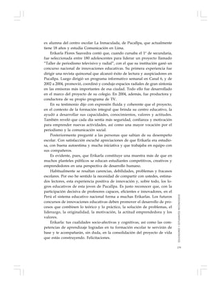 179
ex alumna del centro escolar La Inmaculada, de Pucallpa, que actualmente
tiene 18 años y estudia Comunicación en Lima.
Erikarla Flores Saavedra contó que, cuando cursaba el 1º de secundaria,
fue seleccionada entre 180 adolescentes para liderar un proyecto llamado
“Taller de periodismo televisivo y radial”, con el que su institución ganó un
concurso nacional de innovaciones educativas. Su primera experiencia fue
dirigir una revista quincenal que alcanzó éxito de lectura y auspiciadores en
Pucallpa. Luego dirigió un programa informativo semanal en Canal 6, y de
2002 a 2004, promovió, coordinó y condujo espacios radiales de gran sintonía
en las emisoras más importantes de esa ciudad. Todo ello fue desarrollado
en el marco del proyecto de su colegio. En 2004, además, fue productora y
conductora de su propio programa de TV.
En su testimonio dijo con expresión fluida y coherente que el proyecto,
en el contexto de la formación integral que brinda su centro educativo, la
ayudó a desarrollar sus capacidades, conocimientos, valores y actitudes.
También reveló que cada día sentía más seguridad, confianza y motivación
para emprender nuevas actividades, así como una mayor vocación por el
periodismo y la comunicación social.
Posteriormente pregunté a las personas que sabían de su desempeño
escolar. Con satisfacción escuché apreciaciones de que Erikarla era estudio-
sa, con buena autoestima y mucha iniciativa y que trabajaba en equipo con
sus compañeros.
Es evidente, pues, que Erikarla constituye una muestra más de que en
muchos planteles públicos se educan estudiantes competitivos, creativos y
emprendedores en una perspectiva de desarrollo humano.
Habitualmente se resaltan carencias, debilidades, problemas y fracasos
escolares. Por eso he sentido la necesidad de compartir con ustedes, estima-
dos lectores, esta experiencia positiva de innovación y, sobre todo, los lo-
gros educativos de esta joven de Pucallpa. Es justo reconocer que, con la
participación decisiva de profesores capaces, eficientes e innovadores, en el
Perú el sistema educativo nacional forma a muchas Erikarlas. Los futuros
concursos de innovaciones educativas deben promover el desarrollo de pro-
cesos que combinen lo teórico y lo práctico, la solución de problemas, el
liderazgo, la originalidad, la motivación, la actitud emprendedora y los
valores.
Erikarla: tus cualidades socio-afectivas y cognitivas, así como las com-
petencias de aprendizaje logradas en tu formación escolar te servirán de
base y te acompañarán, sin duda, en la consolidación del proyecto de vida
que estás construyendo. Felicitaciones.
EDUCADORESYESTUDIANTESRECONOCIDOS
 