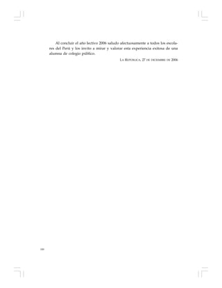 180
Al concluir el año lectivo 2006 saludo afectuosamente a todos los escola-
res del Perú y los invito a mirar y valorar esta experiencia exitosa de una
alumna de colegio público.
LA REPÚBLICA, 27 DE DICIEMBRE DE 2006
 