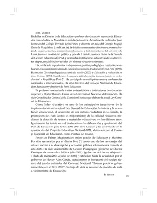181
IDEL VEXLER
Bachiller en Ciencias de la Educación y profesor de educación secundaria. Educa-
dor con estudios de Maestría en calidad educativa. Actualmente es director (con
licencia) del Colegio Privado León Pinelo y docente de aula del Colegio Miguel
Grau de Magdalena (con licencia). Se inició como maestro desde muy joven traba-
jando en zonas rurales, asentamientos humanos y ámbitos urbanos del interior y de
Lima, tanto en la actividad pública y privada. Ha sido profesor titular de la Escuela
de Gestión Educativa de IPAE y de muchas instituciones educativas de las diferen-
tes etapas, modalidades y niveles del sistema educativo peruano.
Ha publicado importantes trabajos sobre gestión pedagógica, currículo y eva-
luación. Es coautor entre otros de Educación secundaria de adolescentes en el Perú(1993).
Ha escrito Gestión pedagógica y currículo escolar (2003) y Educación y evaluación en
áreas técnicas (1984). Escribe con frecuencia artículos sobre temas educativos en los
diarios La República y Perú 21. Ha participado en múltiples eventos y conferencias
nacionales e internacionales. Ha sido directivo del Consejo Nacional de Educa-
ción, fundador y directivo de Foro Educativo.
Es profesor honorario de varias universidades e instituciones de educación
superior y Doctor Honoris Causa de la Universidad Nacional de Educación. Ha
sido Coordinador General de la Comisión Técnica que elaboró la actual Ley Gene-
ral de Educación.
Como líder educativo es uno de los principales impulsores de la
implementación de la actual Ley General de Educación, la tutoría y la orien-
tación educacional, el desarrollo de una cultura ciudadana en la escuela, la
promoción del Plan Lector, el mejoramiento de la calidad educativa me-
diante la dotación de textos y materiales educativos, en los últimos años.
Igualmente ha tenido un rol destacado en la elaboración y aprobación del
Plan de Educación para todos 2005-2015-Perú-Unesco y ha contribuido en la
aprobación del Proyecto Educativo Nacional-2021, elaborado por el Conse-
jo Nacional de Educación, como Política de Estado.
Posee las Palmas Magisteriales en los grados de Educador y Maestro.
Ha sido reconocido por el diario Perú 21 como uno de los personajes del
año en mérito a su desempeño y actuación pública sobresalientes durante el
año 2006. Ha sido viceministro de Gestión Pedagógica (gobierno del doctor
Paniagua de noviembre 2000 a julio 2001), (gobierno del doctor Alejandro
Toledo de marzo 2004 a julio de 2006) y ratificado hasta la actualidad por el
gobierno del doctor Alan García. Actualmente es integrante del equipo téc-
nico del jurado evaluador del Concurso Nacional “Buenas prácticas guber-
namentales en el Perú 2007”. Su hoja de vida se resume: de maestro de aula
a viceministro de Educación.
EL EDITOR
 