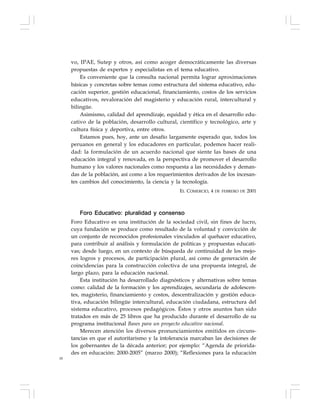 18
vo, IPAE, Sutep y otros, así como acoger democráticamente las diversas
propuestas de expertos y especialistas en el tema educativo.
Es conveniente que la consulta nacional permita lograr aproximaciones
básicas y concretas sobre temas como estructura del sistema educativo, edu-
cación superior, gestión educacional, financiamiento, costos de los servicios
educativos, revaloración del magisterio y educación rural, intercultural y
bilingüe.
Asimismo, calidad del aprendizaje, equidad y ética en el desarrollo edu-
cativo de la población, desarrollo cultural, científico y tecnológico, arte y
cultura física y deportiva, entre otros.
Estamos pues, hoy, ante un desafío largamente esperado que, todos los
peruanos en general y los educadores en particular, podemos hacer reali-
dad: la formulación de un acuerdo nacional que siente las bases de una
educación integral y renovada, en la perspectiva de promover el desarrollo
humano y los valores nacionales como respuesta a las necesidades y deman-
das de la población, así como a los requerimientos derivados de los incesan-
tes cambios del conocimiento, la ciencia y la tecnología.
EL COMERCIO, 4 DE FEBRERO DE 2001
Foro Educativo: pluralidad y consenso
Foro Educativo es una institución de la sociedad civil, sin fines de lucro,
cuya fundación se produce como resultado de la voluntad y convicción de
un conjunto de reconocidos profesionales vinculados al quehacer educativo,
para contribuir al análisis y formulación de políticas y propuestas educati-
vas; desde luego, en un contexto de búsqueda de continuidad de los mejo-
res logros y procesos, de participación plural, así como de generación de
coincidencias para la construcción colectiva de una propuesta integral, de
largo plazo, para la educación nacional.
Esta institución ha desarrollado diagnósticos y alternativas sobre temas
como: calidad de la formación y los aprendizajes, secundaria de adolescen-
tes, magisterio, financiamiento y costos, descentralización y gestión educa-
tiva, educación bilingüe intercultural, educación ciudadana, estructura del
sistema educativo, procesos pedagógicos. Éstos y otros asuntos han sido
tratados en más de 25 libros que ha producido durante el desarrollo de su
programa institucional Bases para un proyecto educativo nacional.
Merecen atención los diversos pronunciamientos emitidos en circuns-
tancias en que el autoritarismo y la intolerancia marcaban las decisiones de
los gobernantes de la década anterior; por ejemplo: “Agenda de priorida-
des en educación: 2000-2005” (marzo 2000); “Reflexiones para la educación
 