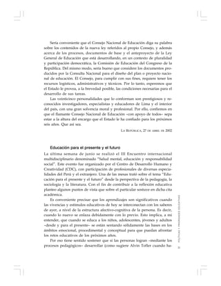 21
Sería conveniente que el Consejo Nacional de Educación diga su palabra
sobre los contenidos de la nueva ley referidos al propio Consejo, y además
acerca de los procesos, documentos de base y el anteproyecto de la Ley
General de Educación que está desarrollando, en un contexto de pluralidad
y participación democrática, la Comisión de Educación del Congreso de la
República. Del mismo modo, sería bueno que considere los documentos pro-
ducidos por la Consulta Nacional para el diseño del plan o proyecto nacio-
nal de educación. El Consejo, para cumplir con sus fines, requiere tener los
recursos logísticos, administrativos y técnicos. Por lo tanto, esperemos que
el Estado le provea, a la brevedad posible, las condiciones necesarias para el
desarrollo de sus tareas.
Las veinticinco personalidades que lo conforman son prestigiosos y re-
conocidos investigadores, especialistas y educadores de Lima y el interior
del país, con una gran solvencia moral y profesional. Por ello, confiemos en
que el flamante Consejo Nacional de Educación –con apoyo de todos– sepa
estar a la altura del encargo que el Estado le ha confiado para los próximos
seis años. Que así sea.
LA REPÚBLICA, 27 DE ABRIL DE 2002
Educación para el presente y el futuro
La última semana de junio se realizó el III Encuentro internacional
multidisciplinario denominado “Salud mental, educación y responsabilidad
social”. Este evento fue organizado por el Centro de Desarrollo Humano y
Creatividad (CDC), con participación de profesionales de diversas especia-
lidades del Perú y el extranjero. Una de las mesas trató sobre el tema “Edu-
cación para el presente y el futuro” desde la perspectiva de la pedagogía, la
sociología y la literatura. Con el fin de contribuir a la reflexión educativa
planteo algunos puntos de vista que sobre el particular sostuve en dicha cita
académica.
Es conveniente precisar que los aprendizajes son significativos cuando
las vivencias y estímulos educativos de hoy se interconectan con los saberes
de ayer, a nivel de la estructura afectivo-cognitiva de la persona. Es decir,
cuando lo nuevo se enlaza debidamente con lo previo. Esto implica, a mi
entender, que cuando se educa a los niños, adolescentes, jóvenes y adultos
–desde y para el presente– se están sentando sólidamente las bases en los
ámbitos emocional, procedimental y conceptual para que puedan afrontar
los retos educativos de los próximos años.
Por eso tiene sentido sostener que si las personas logran –mediante los
procesos pedagógicos– desarrollar (como sugiere Alvin Tofler cuando ha-
POLÍTICASYPRIORIDADESEDUCATIVAS
 