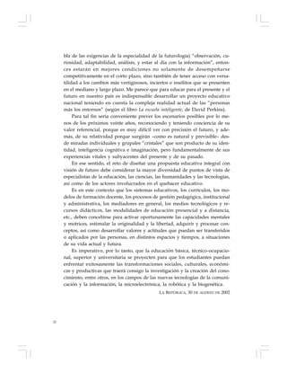 22
bla de las exigencias de la especialidad de la futurología) “observación, cu-
riosidad, adaptabilidad, análisis, y estar al día con la información”, enton-
ces estarán en mejores condiciones no solamente de desempeñarse
competitivamente en el corto plazo, sino también de tener acceso con versa-
tilidad a los cambios más vertiginosos, inciertos e insólitos que se presenten
en el mediano y largo plazo. Me parece que para educar para el presente y el
futuro en nuestro país es indispensable desarrollar un proyecto educativo
nacional teniendo en cuenta la compleja realidad actual de las “personas
más los entornos” (según el libro La escuela inteligente, de David Perkins).
Para tal fin sería conveniente prever los escenarios posibles por lo me-
nos de los próximos veinte años, reconociendo y teniendo conciencia de su
valor referencial, porque es muy difícil ver con precisión el futuro, y ade-
más, de su relatividad porque surgirán –como es natural y previsible– des-
de miradas individuales y grupales “cristales” que son producto de su iden-
tidad, inteligencia cognitiva e imaginación, pero fundamentalmente de sus
experiencias vitales y subyacentes del presente y de su pasado.
En ese sentido, el reto de diseñar una propuesta educativa integral con
visión de futuro debe considerar la mayor diversidad de puntos de vista de
especialistas de la educación, las ciencias, las humanidades y las tecnologías,
así como de los actores involucrados en el quehacer educativo.
Es en este contexto que los sistemas educativos, los currículos, los mo-
delos de formación docente, los procesos de gestión pedagógica, institucional
y administrativa, los mediadores en general, los medios tecnológicos y re-
cursos didácticos, las modalidades de educación presencial y a distancia,
etc., deben concebirse para activar oportunamente las capacidades mentales
y motrices, estimular la originalidad y la libertad, adquirir y procesar con-
ceptos, así como desarrollar valores y actitudes que puedan ser transferidos
o aplicados por las personas, en distintos espacios y tiempos, a situaciones
de su vida actual y futura.
Es imperativo, por lo tanto, que la educación básica, técnico-ocupacio-
nal, superior y universitaria se proyecten para que los estudiantes puedan
enfrentar exitosamente las transformaciones sociales, culturales, económi-
cas y productivas que traerá consigo la investigación y la creación del cono-
cimiento, entre otros, en los campos de las nuevas tecnologías de la comuni-
cación y la información, la microelectrónica, la robótica y la biogenética.
LA REPÚBLICA, 30 DE AGOSTO DE 2002
 