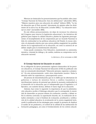 24
Merecen ser destacados los pronunciamientos que ha emitido, tales como:
“Consejo Nacional de Educación: hora de definiciones” (diciembre 2001),
“Mejores maestros para una educación de calidad” (febrero 2002), “La ley
de educación que el Perú necesita” (documento de opinión sobre los dictá-
menes de la nueva Ley de Educación /octubre 2002) y “La educación nacio-
nal en crisis” (noviembre 2002).
En este último pronunciamiento, sin dejar de reconocer los esfuerzos
del Congreso para renovar la legislación educacional y las iniciativas del
gobierno para mejorar la calidad educativa, plantea las siguientes preocupa-
ciones: el incumplimiento de los compromisos por un Acuerdo Nacional, la
falta de continuidad en las políticas educativas del Estado, la escasa aten-
ción a la demanda colectiva por una carrera pública magisterial, los posibles
efectos de la regionalización en la educación, así como la ausencia de un
debate amplio para la transformación educativa.
Como puede constatarse, Foro Educativo, manteniendo su autonomía,
iniciativa, voluntad de diálogo y de cambio, reafirma su compromiso con la
educación nacional.
LA REPÚBLICA, 25 DE NOVIEMBRE DE 2002
El Consejo Nacional de Educación en acción
En su obligación de ejercer permanente vigilancia democrática de los proce-
sos educativos, el Consejo Nacional de Educación (CNE) ha publicado este
mes un comunicado denominado “Educación peruana: urgencias y propues-
ta”. En este pronunciamiento –entre otros importantes asuntos– llama la
atención sobre las expectativas y preocupaciones acerca
del proceso de descentralización; que no es dable que las alternancias de
gobiernos e incluso de ministros lleven a cambios traumáticos y
movilizaciones masivas de personal que afecten la necesaria continuidad en
el desarrollo de la educación; que es indispensable que el Legislativo y el
Ejecutivo, con sustento técnico, definan el marco legal de la educación.
Además, hace notar lo siguiente: la importancia de que la administra-
ción educativa recobre el liderazgo educativo que le corresponde; la necesi-
dad de desarrollar un proceso intenso de evaluación, consulta y debate so-
bre la reforma curricular, la capacitación docente, etc.; la realización de es-
tudios orientados a crear el Instituto de evaluación, acreditación y certifica-
ción de la calidad educativa; la revaloración de la carrera magisterial inclu-
yendo la publicación de las estrategias para cumplir la promesa de duplicar
el sueldo de los profesores y el control de la calidad de las instituciones de
formación pedagógica, así como el fortalecimiento de los centros educati-
 