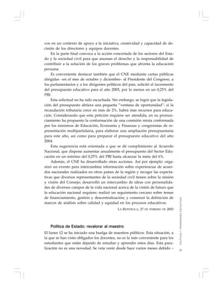 25
vos en un contexto de apoyo a la iniciativa, creatividad y capacidad de de-
cisión de los directores y equipos docentes.
En la parte final convoca a la acción concertada de los sectores del Esta-
do y la sociedad civil para que asuman el derecho y la responsabilidad de
contribuir a la solución de los graves problemas que afronta la educación
peruana.
Es conveniente destacar también que el CNE mediante cartas públicas
dirigidas –en el mes de octubre y diciembre– al Presidente del Congreso, a
los parlamentarios y a los dirigentes políticos del país, solicitó el incremento
del presupuesto educativo para el año 2003, por lo menos en un 0,25% del
PBI.
Esta solicitud no ha sido escuchada. Sin embargo, se logró que la legisla-
ción del presupuesto abriera una pequeña “ventana de oportunidad”: si la
recaudación tributaria crece en más de 2%, habrá más recursos para educa-
ción. Considerando que esta petición requiere ser atendida, en su pronun-
ciamiento ha propuesto la conformación de una comisión mixta conformada
por los ministros de Educación, Economía y Finanzas y congresistas de re-
presentación multipartidaria, para elaborar una ampliación presupuestaria
para este año, así como para preparar el presupuesto educativo del año
2004.
Esta sugerencia está orientada a que se dé cumplimiento al Acuerdo
Nacional, que dispone aumentar anualmente el presupuesto del Sector Edu-
cación en un mínimo del 0,25% del PBI hasta alcanzar la meta del 6%.
Además, el CNE ha desarrollado otras acciones. Así por ejemplo: orga-
nizó un evento para intercambiar información sobre experiencias de acuer-
dos nacionales realizados en otros países de la región y recoger las expecta-
tivas que diversos representantes de la sociedad civil tienen sobre la misión
y visión del Consejo; desarrolló un intercambio de ideas con personalida-
des de diversos campos de la vida nacional acerca de la visión de futuro que
la educación nacional requiere; realizó un seguimiento cercano sobre temas
de financiamiento, gestión y descentralización; y comenzó la definición de
marcos de análisis sobre calidad y equidad en los procesos educativos.
LA REPÚBLICA, 27 DE FEBRERO DE 2003
Política de Estado: revalorar al maestro
El lunes 12 se ha iniciado una huelga de maestros públicos. Esta situación, a
la que se han visto obligados los docentes, no es la más conveniente para los
estudiantes que están dejando de estudiar y aprender estos días. Esta para-
lización no es una novedad. Se veía venir desde hace varios meses debido –
POLÍTICASYPRIORIDADESEDUCATIVAS
 