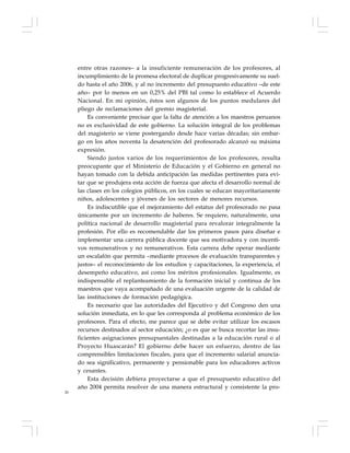 26
entre otras razones– a la insuficiente remuneración de los profesores, al
incumplimiento de la promesa electoral de duplicar progresivamente su suel-
do hasta el año 2006, y al no incremento del presupuesto educativo –de este
año– por lo menos en un 0,25% del PBI tal como lo establece el Acuerdo
Nacional. En mi opinión, éstos son algunos de los puntos medulares del
pliego de reclamaciones del gremio magisterial.
Es conveniente precisar que la falta de atención a los maestros peruanos
no es exclusividad de este gobierno. La solución integral de los problemas
del magisterio se viene postergando desde hace varias décadas; sin embar-
go en los años noventa la desatención del profesorado alcanzó su máxima
expresión.
Siendo justos varios de los requerimientos de los profesores, resulta
preocupante que el Ministerio de Educación y el Gobierno en general no
hayan tomado con la debida anticipación las medidas pertinentes para evi-
tar que se produjera esta acción de fuerza que afecta el desarrollo normal de
las clases en los colegios públicos, en los cuales se educan mayoritariamente
niños, adolescentes y jóvenes de los sectores de menores recursos.
Es indiscutible que el mejoramiento del estatus del profesorado no pasa
únicamente por un incremento de haberes. Se requiere, naturalmente, una
política nacional de desarrollo magisterial para revalorar integralmente la
profesión. Por ello es recomendable dar los primeros pasos para diseñar e
implementar una carrera pública docente que sea motivadora y con incenti-
vos remunerativos y no remunerativos. Esta carrera debe operar mediante
un escalafón que permita –mediante procesos de evaluación transparentes y
justos– el reconocimiento de los estudios y capacitaciones, la experiencia, el
desempeño educativo, así como los méritos profesionales. Igualmente, es
indispensable el replanteamiento de la formación inicial y continua de los
maestros que vaya acompañado de una evaluación urgente de la calidad de
las instituciones de formación pedagógica.
Es necesario que las autoridades del Ejecutivo y del Congreso den una
solución inmediata, en lo que les corresponda al problema económico de los
profesores. Para el efecto, me parece que se debe evitar utilizar los escasos
recursos destinados al sector educación; ¿o es que se busca recortar las insu-
ficientes asignaciones presupuestales destinadas a la educación rural o al
Proyecto Huascarán? El gobierno debe hacer un esfuerzo, dentro de las
comprensibles limitaciones fiscales, para que el incremento salarial anuncia-
do sea significativo, permanente y pensionable para los educadores activos
y cesantes.
Esta decisión debiera proyectarse a que el presupuesto educativo del
año 2004 permita resolver de una manera estructural y consistente la pro-
 