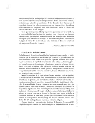 27
blemática magisterial, en la perspectiva de lograr mejores resultados educa-
tivos. No se debe olvidar que el mejoramiento de las condiciones sociales,
profesionales, laborales y económicas de los docentes debe hacerse en el
entendido de que con ello –conjuntamente con otras acciones de política
educativa– se daría un primer paso para contribuir a elevar la calidad del
servicio educativo en los colegios.
En lo que corresponde al Sutep esperemos que actúe con la serenidad y
la responsabilidad que la situación requiere, para evitar que los alumnos
pierdan clases que después lamentablemente son irrecuperables. Hacemos
votos para que –a través del diálogo– se encuentre una pronta solución que
marque el inicio del camino hacia una política de Estado: revalorar
integralmente al maestro peruano.
LA REPÚBLICA, 14 DE MAYO DE 2003
La educación en áreas rurales I
En la búsqueda de mejorar la calidad de la educación para todos es indis-
pensable que se establezcan condiciones que permitan el ejercicio pleno del
derecho a la educación de todas las personas y grupos humanos. Ello impli-
ca, en un contexto de equidad, mirar no sólo a los niños, adolescentes, jóve-
nes y adultos que reciben atención educativa en las zonas urbanas, sino en
forma prioritaria y urgente a los que viven en áreas rurales. Y es que las
personas de estos ámbitos no tienen igualdad de oportunidades en el acce-
so y permanencia en los servicios educativos, lo cual determina que presen-
ten un gran rezago educativo.
Según los estudios de la especialista Carmen Montero, en la actualidad,
la educación que se ofrece en áreas rurales muestra los más bajos niveles de
aprendizaje en primaria, un importante déficit de cobertura en inicial y se-
cundaria, una deficiente atención a las particularidades lingüísticas y cultu-
rales de una población diversa y dispersa, así como una nula atención a las
necesidades de educación especial y técnico-ocupacional. Igualmente, la
mayoría de la población rural presenta precarias condiciones de vida y altos
índices de pobreza, y, desde luego, estudian poco por la irregularidad en la
asistencia, porque parte de su tiempo lo disponen para tareas agrícolas y
familiares. También se hace notar que en aproximadamente 23.700 escuelas
rurales, en su mayoría de difícil acceso y con muchas carencias, estudia alre-
dedor del 40% de la población escolar de primaria del país.
Carmen Montero y su equipo del Instituto de Estudios Peruanos (IEP)
proponen sugerencias que son pertinentes para el mejoramiento de la edu-
POLÍTICASYPRIORIDADESEDUCATIVAS
 