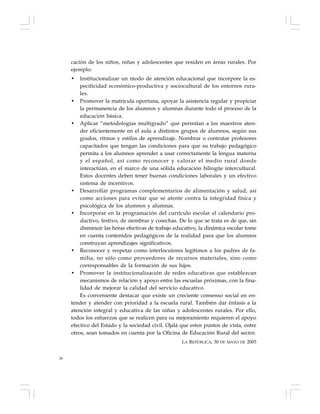 28
cación de los niños, niñas y adolescentes que residen en áreas rurales. Por
ejemplo:
• Institucionalizar un modo de atención educacional que incorpore la es-
pecificidad económico-productiva y sociocultural de los entornos rura-
les.
• Promover la matrícula oportuna, apoyar la asistencia regular y propiciar
la permanencia de los alumnos y alumnas durante todo el proceso de la
educación básica.
• Aplicar “metodologías multigrado” que permitan a los maestros aten-
der eficientemente en el aula a distintos grupos de alumnos, según sus
grados, ritmos y estilos de aprendizaje. Nombrar o contratar profesores
capacitados que tengan las condiciones para que su trabajo pedagógico
permita a los alumnos aprender a usar correctamente la lengua materna
y el español, así como reconocer y valorar el medio rural donde
interactúan, en el marco de una sólida educación bilingüe intercultural.
Estos docentes deben tener buenas condiciones laborales y un efectivo
sistema de incentivos.
• Desarrollar programas complementarios de alimentación y salud, así
como acciones para evitar que se atente contra la integridad física y
psicológica de los alumnos y alumnas.
• Incorporar en la programación del currículo escolar el calendario pro-
ductivo, festivo, de siembras y cosechas. De lo que se trata es de que, sin
disminuir las horas efectivas de trabajo educativo, la dinámica escolar tome
en cuenta contenidos pedagógicos de la realidad para que los alumnos
construyan aprendizajes significativos.
• Reconocer y respetar como interlocutores legítimos a los padres de fa-
milia, no sólo como proveedores de recursos materiales, sino como
corresponsables de la formación de sus hijos.
• Promover la institucionalización de redes educativas que establezcan
mecanismos de relación y apoyo entre las escuelas próximas, con la fina-
lidad de mejorar la calidad del servicio educativo.
Es conveniente destacar que existe un creciente consenso social en en-
tender y atender con prioridad a la escuela rural. También dar énfasis a la
atención integral y educativa de las niñas y adolescentes rurales. Por ello,
todos los esfuerzos que se realicen para su mejoramiento requieren el apoyo
efectivo del Estado y la sociedad civil. Ojalá que estos puntos de vista, entre
otros, sean tomados en cuenta por la Oficina de Educación Rural del sector.
LA REPÚBLICA, 30 DE MAYO DE 2003
 