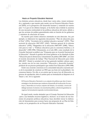 29
Hacia un Proyecto Educativo Nacional
Los distintos actores educativos, desde hace varios años, vienen reclaman-
do y aspirando a que nuestro país cuente con un Proyecto Educativo Nacio-
nal (PEN), en la perspectiva del desarrollo humano y sostenido de nuestro
país. Y es que en los últimos tiempos, se ha hecho más evidente la ausencia
de una necesaria continuidad en las políticas educativas del sector, debido a
que las acciones de política generalmente están en función de los gobiernos
y ministros de educación de turno.
En nuestro país existen esfuerzos orientados en esta dirección. Así, por
ejemplo, se elaboraron los siguientes documentos: “Plan de educación para
el Perú” (1951), “Inventario de la realidad educativa nacional” (1957), “Plan
sectorial de educación 1967-1970” (1967), “Informe general de la reforma
educativa” (1970), “Diagnóstico de la educación 1968-1978” (1980), “Educa-
ción para la vida” y “Políticas educativas para la conciencia histórica y el
desarrollo” (1985-1990). Últimamente, en el año 2001, como resultado de la
Consulta Nacional se publicó una “Propuesta para un Acuerdo Nacional por
la Educación”. Durante la gestión del actual gobierno se ha diseñado el plan
“Educación para la democracia. Lineamientos de política 2001-2006”, así como
el reciente documento de trabajo “Plan Nacional de Educación para todos
2001-2015”. Desde la sociedad civil se han generado también valiosos apor-
tes, siendo uno de los más conocidos “Educación y desarrollo humano”
producto de un proceso participativo que realizó Foro Educativo (1995-1998).
Existe una creciente conciencia en la comunidad educativa nacional acer-
ca de la necesidad de construir un PEN que sea fruto de la pluralidad y los
consensos básicos. Por ello, es un acierto que la nueva Ley de Educación, en
proceso de aprobación, abra el camino para su formulación al disponer en el
Título I, Art. 5A lo siguiente:
El Proyecto Educativo Nacional es un conjunto de políticas que dan el marco
estratégico a las decisiones que conducen al desarrollo de la educación. Se cons-
truye y desarrolla en el actuar conjunto del Estado y la sociedad, a través del
diálogo nacional, el consenso y la concertación política, a efectos de garantizar su
vigencia. Su formulación responde a la diversidad del país.
De igual modo, resulta alentador que el Consejo Nacional de Educación
–pese a sus limitados recursos logísticos y técnicos– en el marco de sus fun-
ciones de proponer políticas educativas, haya decidido iniciar la elabora-
ción de lineamientos para avanzar hacia una propuesta de un Plan de Edu-
cación, en la perspectiva de un Proyecto Educativo Nacional.
POLÍTICASYPRIORIDADESEDUCATIVAS
 