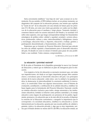 30
Sería conveniente establecer “una hoja de ruta” para avanzar en su for-
mulación. En ese sentido, el PEN debiera incluir, en un primer momento, un
diagnóstico del conjunto de la educación peruana, una misión que explicite
la “razón de ser” de la educación con una mirada de futuro para los próxi-
mos 15 ó 20 años, así como una visión que permita ver cuáles son los objeti-
vos de la educación para el mediano y largo plazos. Teniendo claridad y
consensos básicos entre los actores educativos del Estado y la sociedad civil
sobre estos aspectos, creo que luego correspondería trabajar los lineamientos
estratégicos de política sobre: calidad y equidad, sociedad y actores educa-
tivos, profesorado, cultura y artes, interculturalidad y bilingüismo, ciencia
y tecnología, educación física y deportes, educación y trabajo, gestión y
participación descentralizada y financiamiento, entre otros asuntos.
Esperemos que se formule un Proyecto Educativo Nacional que articule
los retos de calidad, equidad y financiamiento para el desarrollo educativo
del país. El desafío en curso es iniciar el tránsito para pasar de una posibi-
lidad a una realidad. Todos estamos comprometidos.
LA REPÚBLICA, 23 DE JULIO DE 2003
La educación: ¿prioridad nacional?
El 28 de julio el Presidente de la República promulgó la nueva Ley General
de Educación y reiteró que se elaborará un plan de emergencia para la edu-
cación.
Con respecto a la ley de educación es necesario reconocer que, con todas
sus imperfecciones, sin duda es un logro importante porque abre caminos
claros y novedosos para el desarrollo educativo del país. Los principios
rectores de la nueva educación –entre otros– son: la calidad y la equidad, la
ética, la democracia, la interculturalidad, la conciencia ambiental, la innova-
ción y la creatividad. Éstas son algunas innovaciones: crea el Sistema de
evaluación, acreditación y certificación de la calidad educativa, establece las
bases legales para la formulación del Proyecto Educativo Nacional, concibe
un sistema educativo inclusivo para todos, otorga autonomía a las institu-
ciones educativas, fortalece al director como primera autoridad y al consejo
educativo como órgano de participación con presencia de los padres. Igual-
mente, promueve a la educación que se da más allá de la escuela, al disponer
la creación de la Educación comunitaria y otorgarle la importancia que le
corresponde a la sociedad educadora, establece la articulación y acción
intersectorial por la educación, apuesta por una escuela pública de calidad y
gratuita, valora a la educación privada, y algo que es muy importante, nor-
ma que el Estado destine no menos del 6% del PBI a la educación estatal, así
 