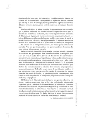 31
como señala las bases para una motivadora y moderna carrera docente ba-
sada en una evaluación justa y transparente. Es importante destacar y valorar
que esta ley es fruto de un largo proceso participativo y plural de consultas,
debates y opiniones técnicas, en un contexto valioso de concertación democrá-
tica.
Corresponde ahora al sector formular el reglamento de esta norma le-
gal, el plan de conversión del sistema educativo, el proyecto de ley para la
creación del Instituto de Evaluación, una nueva organización del Ministerio
de Educación, y lógicamente comprometerse con sus principios, fines y ob-
jetivos. El Congreso debe expedir lo antes posible –entre otras– la ley de la
educación superior y la nueva ley del profesorado. Es necesario señalar que
el inicio de la implementación de la ley se da en un contexto de emergencia.
En relación con la emergencia educativa, me parece que es una decisión
acertada. Pero hay que tener cuidado con que se quede en el anuncio. Lo
ideal hubiese sido comenzar este año.
Debe hacerse un plan viable que se aboque a trabajar asuntos críticos de
la educación. Así, por ejemplo, debe universalizarse en 2004 el grado de 5
años en inicial; debe darse énfasis al desarrollo de competencias
comunicativas y matemáticas, a la práctica de valores y al dominio básico de
la informática; debe capacitarse primeramente a los directores y a los profe-
sores de Matemáticas y Lenguaje de los niños de 5 años, 1° y 2° grados de
primaria; debe fortalecerse a la institución educativa como instancia pro-
ductora del servicio educativo, así como debe iniciarse un programa de
revaloración docente. Todo ello, en un marco de movilización social en el
que intervengan –entre otros actores– los medios de comunicación, los em-
presarios, los padres de familia y el gremio magisterial. La emergencia edu-
cativa no debe impedir que se trabaje una propuesta educativa integral a
mediano y largo plazos.
El Ministerio de Educación debería liderar una gestión educativa efi-
ciente y creativa, convocando para tal fin a los profesionales más capaces.
Esperemos que el Presidente, la Primera Ministra, el ministro de Economía,
el ministro de Educación, los presidentes regionales y los alcaldes se com-
prometan totalmente en esta cruzada para mejorar la educación nacional.
Una buena señal sería incrementar suficientemente el presupuesto educati-
vo, así como devolver canal 7 y Radio Nacional al sector. Hacemos votos
para que la Educación sea, en los hechos, una prioridad nacional.
LA REPÚBLICA, 4 DE AGOSTO DE 2003
POLÍTICASYPRIORIDADESEDUCATIVAS
 