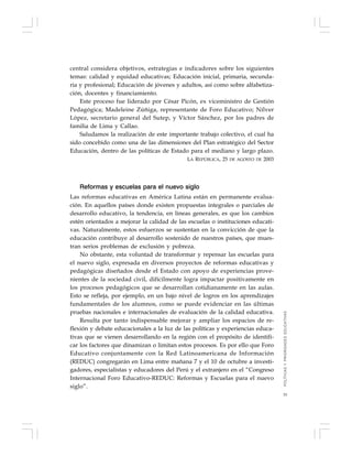 33
central considera objetivos, estrategias e indicadores sobre los siguientes
temas: calidad y equidad educativas; Educación inicial, primaria, secunda-
ria y profesional; Educación de jóvenes y adultos, así como sobre alfabetiza-
ción, docentes y financiamiento.
Este proceso fue liderado por César Picón, ex viceministro de Gestión
Pedagógica; Madeleine Zúñiga, representante de Foro Educativo; Nílver
López, secretario general del Sutep, y Víctor Sánchez, por los padres de
familia de Lima y Callao.
Saludamos la realización de este importante trabajo colectivo, el cual ha
sido concebido como una de las dimensiones del Plan estratégico del Sector
Educación, dentro de las políticas de Estado para el mediano y largo plazo.
LA REPÚBLICA, 25 DE AGOSTO DE 2003
Reformas y escuelas para el nuevo siglo
Las reformas educativas en América Latina están en permanente evalua-
ción. En aquellos países donde existen propuestas integrales o parciales de
desarrollo educativo, la tendencia, en líneas generales, es que los cambios
estén orientados a mejorar la calidad de las escuelas o instituciones educati-
vas. Naturalmente, estos esfuerzos se sustentan en la convicción de que la
educación contribuye al desarrollo sostenido de nuestros países, que mues-
tran serios problemas de exclusión y pobreza.
No obstante, esta voluntad de transformar y repensar las escuelas para
el nuevo siglo, expresada en diversos proyectos de reformas educativas y
pedagógicas diseñados desde el Estado con apoyo de experiencias prove-
nientes de la sociedad civil, difícilmente logra impactar positivamente en
los procesos pedagógicos que se desarrollan cotidianamente en las aulas.
Esto se refleja, por ejemplo, en un bajo nivel de logros en los aprendizajes
fundamentales de los alumnos, como se puede evidenciar en las últimas
pruebas nacionales e internacionales de evaluación de la calidad educativa.
Resulta por tanto indispensable mejorar y ampliar los espacios de re-
flexión y debate educacionales a la luz de las políticas y experiencias educa-
tivas que se vienen desarrollando en la región con el propósito de identifi-
car los factores que dinamizan o limitan estos procesos. Es por ello que Foro
Educativo conjuntamente con la Red Latinoamericana de Información
(REDUC) congregarán en Lima entre mañana 7 y el 10 de octubre a investi-
gadores, especialistas y educadores del Perú y el extranjero en el “Congreso
Internacional Foro Educativo-REDUC: Reformas y Escuelas para el nuevo
siglo”.
POLÍTICASYPRIORIDADESEDUCATIVAS
 