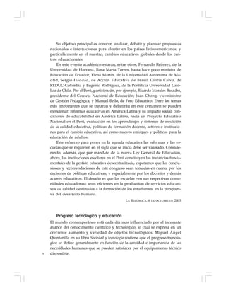 34
Su objetivo principal es conocer, analizar, debatir y plantear propuestas
nacionales e internaciones para alentar en los países latinoamericanos, y
particularmente en el nuestro, cambios educativos globales desde los cen-
tros educacionales.
En este evento académico estarán, entre otros, Fernando Reimers, de la
Universidad de Harvard, Rosa María Torres, hasta hace poco ministra de
Educación de Ecuador, Elena Martín, de la Universidad Autónoma de Ma-
drid, Sergio Haddad, de Acción Educativa de Brasil, Gloria Calvo, de
REDUC-Colombia y Eugenio Rodríguez, de la Pontificia Universidad Cató-
lica de Chile. Por el Perú, participarán, por ejemplo, Ricardo Morales Basadre,
presidente del Consejo Nacional de Educación; Juan Chong, viceministro
de Gestión Pedagógica, y Manuel Bello, de Foro Educativo. Entre los temas
más importantes que se tratarán y debatirán en este certamen se pueden
mencionar: reformas educativas en América Latina y su impacto social, con-
diciones de educabilidad en América Latina, hacia un Proyecto Educativo
Nacional en el Perú, evaluación en los aprendizajes y sistemas de medición
de la calidad educativa, políticas de formación docente, actores e institucio-
nes para el cambio educativo, así como nuevos enfoques y políticas para la
educación de adultos.
Este esfuerzo para poner en la agenda educativa las reformas y las es-
cuelas que se requieren en el siglo que se inicia debe ser valorado. Conside-
rando, además, que por mandato de la nueva Ley General de Educación,
ahora, las instituciones escolares en el Perú constituyen las instancias funda-
mentales de la gestión educativa descentralizada, esperamos que las conclu-
siones y recomendaciones de este congreso sean tomadas en cuenta por los
decisores de políticas educativas, y especialmente por los docentes y demás
actores educativos. El desafío es que las escuelas –en sus respectivas comu-
nidades educadoras– sean eficientes en la producción de servicios educati-
vos de calidad destinados a la formación de los estudiantes, en la perspecti-
va del desarrollo humano.
LA REPÚBLICA, 6 DE OCTUBRE DE 2003
Progreso tecnológico y educación
El mundo contemporáneo está cada día más influenciado por el incesante
avance del conocimiento científico y tecnológico, lo cual se expresa en un
creciente aumento y variedad de objetos tecnológicos. Miguel Ángel
Quintanilla en su libro Sociedad y tecnología sostiene que el progreso tecnoló-
gico se define generalmente en función de la cantidad e importancia de las
necesidades humanas que se pueden satisfacer por el equipamiento técnico
disponible.
 