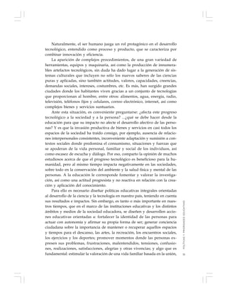 35
Naturalmente, el ser humano juega un rol protagónico en el desarrollo
tecnológico, entendido como proceso y producto, que se caracteriza por
combinar innovación y eficiencia.
La aparición de complejos procedimientos, de una gran variedad de
herramientas, equipos y maquinaria, así como la producción de innumera-
bles artefactos tecnológicos, sin duda ha dado lugar a la generación de sis-
temas culturales que incluyen no sólo los nuevos saberes de las ciencias
puras y aplicadas, sino también actitudes, valores, capacidades, creencias,
demandas sociales, intereses, costumbres, etc. Es más, han surgido grandes
ciudades donde los habitantes viven gracias a un conjunto de tecnologías
que proporcionan al hombre, entre otros: alimentos, agua, energía, radio,
televisión, teléfonos fijos y celulares, correo electrónico, internet, así como
complejos bienes y servicios suntuarios.
Ante esta situación, es conveniente preguntarse: ¿afecta este progreso
tecnológico a la sociedad y a la persona? ...¿qué se debe hacer desde la
educación para que su impacto no afecte el desarrollo afectivo de las perso-
nas? Y es que la invasión productiva de bienes y servicios en casi todos los
espacios de la sociedad ha traído consigo, por ejemplo, ausencia de relacio-
nes interpersonales consistentes, inconveniente adaptación y sumisión a con-
textos sociales donde predomina el consumismo, situaciones y fuerzas que
se apoderan de la vida personal, familiar y social de los individuos, así
como escasez de escucha y diálogo. Por eso, comparto la opinión de muchos
estudiosos acerca de que el progreso tecnológico es beneficioso para la hu-
manidad, pero al mismo tiempo impacta negativamente en las sociedades,
sobre todo en la conservación del ambiente y la salud física y mental de las
personas. A la educación le corresponde fomentar y valorar la investiga-
ción, así como una actitud progresista y no reactiva en relación con la crea-
ción y aplicación del conocimiento.
Para ello es necesario diseñar políticas educativas integrales orientadas
al desarrollo de la ciencia y la tecnología en nuestro país, teniendo en cuenta
sus resultados e impactos. Sin embargo, es tanto o más importante en nues-
tros tiempos, que en el marco de las instituciones educativas y los distintos
ámbitos y medios de la sociedad educadora, se diseñen y desarrollen accio-
nes educativas orientadas a: fortalecer la identidad de las personas para
actuar con autonomía y afirmar su propia forma de ser; generar conciencia
ciudadana sobre la importancia de mantener o recuperar aquellos espacios
y tiempos para el descanso, las artes, la recreación, los encuentros sociales,
los ejercicios y los deportes; promover momentos donde las personas ex-
presen sus problemas, frustraciones, malentendidos, tensiones, confusio-
nes, realizaciones, satisfacciones, alegrías y otras vivencias; y algo que es
fundamental: estimular la valoración de una vida familiar basada en la unión,
POLÍTICASYPRIORIDADESEDUCATIVAS
 
