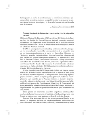 36
la integración, el afecto, el respeto mutuo y la convivencia armónica y pla-
centera. Esto permitiría mantener un equilibrio entre los avances y las exi-
gencias del progreso tecnológico y el desarrollo humano integral de cada
uno de nosotros.
LA REPÚBLICA, 3 DE NOVIEMBRE DE 2003
Consejo Nacional de Educación: compromiso con la educación
peruana
El Consejo Nacional de Educación (CNE), a solicitud del Ministerio de Edu-
cación y por decisión del Foro del Acuerdo Nacional, promoverá un proce-
so orientado a la preparación de un proyecto de “Pacto social de acuerdos
recíprocos en educación”, el cual se enmarcará en la decimosegunda política
de Estado del Acuerdo Nacional.
El CNE es un organismo especializado y autónomo del sector, integra-
do por personalidades reconocidas y representativas de la educación. Una
de sus funciones establecidas en la nueva Ley General de Educación es:
“Promover acuerdos y compromisos a favor del desarrollo educativo del
país a través del ejercicio participativo del Estado y la sociedad civil”. Por
ello, es coherente, acertada y saludable la decisión del Consejo de colaborar
con el Foro del Acuerdo Nacional. Es más, como lo ha expresado el educa-
dor Ricardo Morales Basadre S.J. presidente de esta institución, esta tarea
se enmarca en el plan estratégico del CNE que tiene como horizonte la cons-
trucción del Proyecto Educativo Nacional.
Se tiene entendido que el CNE ha decidido facilitar este proceso porque
el Foro del Acuerdo Nacional está incluyendo en su agenda de corto plazo
los temas de la carrera magisterial, la emergencia de la educación y el presu-
puesto educativo. Además, se espera que su aprobación, viabilidad y cum-
plimiento sean asumidos por el Acuerdo Nacional, el Ejecutivo (especial-
mente los ministerios de Economía y de Educación), el Congreso de la Re-
pública (especialmente las Comisiones de Educación y de Presupuesto), así
como por todas las partes involucradas en el pacto. Desde luego, la voluntad y
la participación del gremio magisterial son necesarias para el desarrollo de
este proceso.
En mi opinión, este compromiso social debe ser parte del camino que hay
que transitar hacia el mejoramiento de la calidad de la educación peruana, para
lo cual se requiere, entre otras acciones, revalorar la profesión docente.
Este reto debe ser compartido por los representantes del Estado, la so-
ciedad y el magisterio, así como por las personalidades e instituciones que
sean convocadas. Las coordinaciones, consultas y reuniones técnicas deben
 