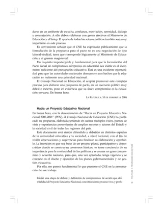 37
darse en un ambiente de escucha, confianza, motivación, serenidad, diálogo
y concertación. A ello deben colaborar con gestos efectivos el Ministerio de
Educación y el Sutep. El aporte de todos los actores políticos también será muy
importante en este proceso.
Es conveniente señalar que el CNE ha expresado públicamente que la
formulación de la propuesta para el pacto no es una negociación de tipo
laboral-sindical, tarea que corresponde lógicamente al Ministerio de Educa-
ción y al gremio magisterial.
Un requisito impostergable y fundamental para que la formulación del
Pacto social de compromisos recíprocos en educación sea viable es el incre-
mento suficiente del presupuesto educativo. Ésta es una excelente oportuni-
dad para que las autoridades nacionales demuestren con hechos que la edu-
cación es realmente una prioridad nacional.
El Consejo Nacional de Educación, al aceptar promover este complejo
proceso para elaborar una propuesta de pacto, en un escenario político muy
difícil e incierto, pone en evidencia que su único compromiso es la educa-
ción peruana. En buena hora.
LA REPÚBLICA, 10 DE FEBRERO DE 2004
Hacia un Proyecto Educativo Nacional
En buena hora, con la denominación de “Hacia un Proyecto Educativo Na-
cional 2006-2021” (PEN), el Consejo Nacional de Educación (CNE) ha publi-
cado su propuesta, elaborada teniendo en cuenta múltiples voces, puntos de
vista y experiencias provenientes de amplios sectores y actores del Estado y
la sociedad civil de todas las regiones del país.
Este documento está siendo difundido y debatido en distintos espacios
de la comunidad educativa y la sociedad, a nivel nacional, con el fin de
recibir observaciones y sugerencias para finalizar su elaboración y aprobar-
lo. La intención es que sea fruto de un proceso plural, participativo y demo-
crático donde se construyan consensos básicos, se tome conciencia de su
importancia para la continuidad de las políticas y se asuma un gran compro-
miso y acuerdo nacional, para que, una vez aprobado, tenga vigencia y se
concrete en el diseño y ejecución de los planes gubernamentales y de ges-
tión educativa.
Por ello, me parece fundamental lo que propone el CNE en la presenta-
ción de ese trabajo:
Iniciar una etapa de debate y definición de compromisos de acción que den
vitalidad al Proyecto Educativo Nacional, concebido como proceso vivo, y por lo
POLÍTICASYPRIORIDADESEDUCATIVAS
 