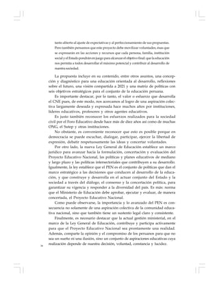 38
tanto abierto al ajuste de expectativas y al perfeccionamiento de sus propuestas.
Pero también pensamos que este proyecto debe movilizar voluntades, ésas que
se expresarán en las acciones y recursos que cada persona, familia, institución
social y el Estado pondrán en juego para alcanzar el objetivo final: que la educación
nos permita a todos desarrollar el máximo potencial y contribuir al desarrollo de
nuestrasociedad.
La propuesta incluye en su contenido, entre otros asuntos, una concep-
ción y diagnóstico para una educación orientada al desarrollo, reflexiones
sobre el futuro, una visión compartida a 2021 y una matriz de políticas con
seis objetivos estratégicos para el conjunto de la educación peruana.
Es importante destacar, por lo tanto, el valor o esfuerzo que desarrolla
el CNE pues, de este modo, nos acercamos al logro de una aspiración colec-
tiva largamente deseada y expresada hace muchos años por instituciones,
líderes educativos, profesores y otros agentes educativos.
Es justo también reconocer los esfuerzos realizados para la sociedad
civil por el Foro Educativo desde hace más de diez años así como de muchas
ONG, el Sutep y otras instituciones.
No obstante, es conveniente reconocer que esto es posible porque en
democracia se puede escuchar, dialogar, participar, ejercer la libertad de
expresión, debatir respetuosamente las ideas y concertar voluntades.
Por otro lado, la nueva Ley General de Educación establece un marco
jurídico para avanzar hacia la formulación, concertación y evaluación del
Proyecto Educativo Nacional, las políticas y planes educativos de mediano
y largo plazo y las políticas intersectoriales que contribuyen a su desarrollo.
Igualmente, la ley establece que el PEN es el conjunto de políticas que dan el
marco estratégico a las decisiones que conducen al desarrollo de la educa-
ción, y que construye y desarrolla en el actuar conjunto del Estado y la
sociedad a través del diálogo, el consenso y la concertación política, para
garantizar su vigencia y responder a la diversidad del país. Es más: norma
que el Ministerio de Educación debe aprobar, ejecutar y evaluar, de manera
concertada, el Proyecto Educativo Nacional.
Como puede observarse, la importancia y lo avanzado del PEN es con-
secuencia no solamente de una aspiración colectiva de la comunidad educa-
tiva nacional, sino que también tiene un sustento legal claro y consistente.
Finalmente, es necesario destacar que la actual gestión ministerial, en el
marco de la Ley General de Educación, contribuye y participa activamente
para que el Proyecto Educativo Nacional sea prontamente una realidad.
Además, comparte la opinión y el compromiso de los peruanos para que no
sea un sueño ni una ilusión, sino un conjunto de aspiraciones educativas cuya
realización depende de nuestra decisión, voluntad, constancia y lucidez.
 