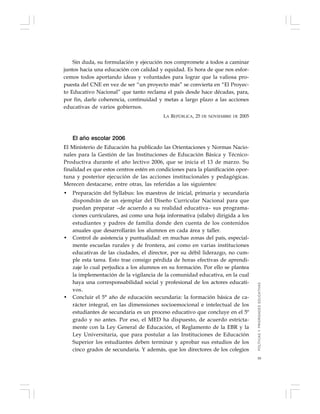 39
Sin duda, su formulación y ejecución nos compromete a todos a caminar
juntos hacia una educación con calidad y equidad. Es hora de que nos esfor-
cemos todos aportando ideas y voluntades para lograr que la valiosa pro-
puesta del CNE en vez de ser “un proyecto más” se convierta en “El Proyec-
to Educativo Nacional” que tanto reclama el país desde hace décadas, para,
por fin, darle coherencia, continuidad y metas a largo plazo a las acciones
educativas de varios gobiernos.
LA REPÚBLICA, 25 DE NOVIEMBRE DE 2005
El año escolar 2006
El Ministerio de Educación ha publicado las Orientaciones y Normas Nacio-
nales para la Gestión de las Instituciones de Educación Básica y Técnico-
Productiva durante el año lectivo 2006, que se inicia el 13 de marzo. Su
finalidad es que estos centros estén en condiciones para la planificación opor-
tuna y posterior ejecución de las acciones institucionales y pedagógicas.
Merecen destacarse, entre otras, las referidas a las siguientes:
• Preparación del Syllabus: los maestros de inicial, primaria y secundaria
dispondrán de un ejemplar del Diseño Curricular Nacional para que
puedan preparar –de acuerdo a su realidad educativa– sus programa-
ciones curriculares, así como una hoja informativa (sílabo) dirigida a los
estudiantes y padres de familia donde den cuenta de los contenidos
anuales que desarrollarán los alumnos en cada área y taller.
• Control de asistencia y puntualidad: en muchas zonas del país, especial-
mente escuelas rurales y de frontera, así como en varias instituciones
educativas de las ciudades, el director, por su débil liderazgo, no cum-
ple esta tarea. Esto trae consigo pérdida de horas efectivas de aprendi-
zaje lo cual perjudica a los alumnos en su formación. Por ello se plantea
la implementación de la vigilancia de la comunidad educativa, en la cual
haya una corresponsabilidad social y profesional de los actores educati-
vos.
• Concluir el 5° año de educación secundaria: la formación básica de ca-
rácter integral, en las dimensiones socioemocional e intelectual de los
estudiantes de secundaria es un proceso educativo que concluye en el 5º
grado y no antes. Por eso, el MED ha dispuesto, de acuerdo estricta-
mente con la Ley General de Educación, el Reglamento de la EBR y la
Ley Universitaria, que para postular a las Instituciones de Educación
Superior los estudiantes deben terminar y aprobar sus estudios de los
cinco grados de secundaria. Y además, que los directores de los colegios
POLÍTICASYPRIORIDADESEDUCATIVAS
 