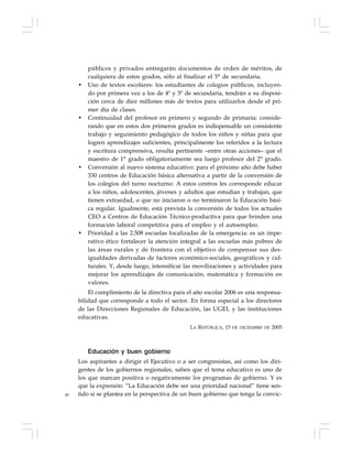40
públicos y privados entregarán documentos de orden de méritos, de
cualquiera de estos grados, sólo al finalizar el 5° de secundaria.
• Uso de textos escolares: los estudiantes de colegios públicos, incluyen-
do por primera vez a los de 4º y 5º de secundaria, tendrán a su disposi-
ción cerca de diez millones más de textos para utilizarlos desde el pri-
mer día de clases.
• Continuidad del profesor en primero y segundo de primaria: conside-
rando que en estos dos primeros grados es indispensable un consistente
trabajo y seguimiento pedagógico de todos los niños y niñas para que
logren aprendizajes suficientes, principalmente los referidos a la lectura
y escritura comprensiva, resulta pertinente –entre otras acciones– que el
maestro de 1° grado obligatoriamente sea luego profesor del 2° grado.
• Conversión al nuevo sistema educativo: para el próximo año debe haber
330 centros de Educación básica alternativa a partir de la conversión de
los colegios del turno nocturno. A estos centros les corresponde educar
a los niños, adolescentes, jóvenes y adultos que estudian y trabajan, que
tienen extraedad, o que no iniciaron o no terminaron la Educación bási-
ca regular. Igualmente, está prevista la conversión de todos los actuales
CEO a Centros de Educación Técnico-productiva para que brinden una
formación laboral competitiva para el empleo y el autoempleo.
• Prioridad a las 2.508 escuelas focalizadas de la emergencia: es un impe-
rativo ético fortalecer la atención integral a las escuelas más pobres de
las áreas rurales y de frontera con el objetivo de compensar sus des-
igualdades derivadas de factores económico-sociales, geográficos y cul-
turales. Y, desde luego, intensificar las movilizaciones y actividades para
mejorar los aprendizajes de comunicación, matemática y formación en
valores.
El cumplimiento de la directiva para el año escolar 2006 es una responsa-
bilidad que corresponde a todo el sector. En forma especial a los directores
de las Direcciones Regionales de Educación, las UGEL y las instituciones
educativas.
LA REPÚBLICA, 15 DE DICIEMBRE DE 2005
Educación y buen gobierno
Los aspirantes a dirigir el Ejecutivo o a ser congresistas, así como los diri-
gentes de los gobiernos regionales, saben que el tema educativo es uno de
los que marcan positiva o negativamente los programas de gobierno. Y es
que la expresión: “La Educación debe ser una prioridad nacional” tiene sen-
tido si se plantea en la perspectiva de un buen gobierno que tenga la convic-
 