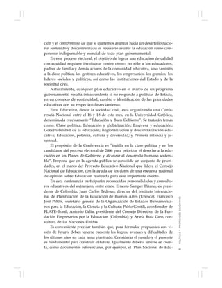 41
ción y el compromiso de que si queremos avanzar hacia un desarrollo nacio-
nal sostenido y descentralizado es necesario asumir la educación como com-
ponente indispensable y esencial de todo plan gubernamental.
En este proceso electoral, el objetivo de lograr una educación de calidad
con equidad requiere involucrar –entre otros– no sólo a los educadores,
padres de familia y demás actores de la comunidad educativa, sino también
a la clase política, los gestores educativos, los empresarios, los gremios, los
líderes sociales y políticos, así como las instituciones del Estado y de la
sociedad civil.
Naturalmente, cualquier plan educativo en el marco de un programa
gubernamental resulta intrascendente si no responde a políticas de Estado,
en un contexto de continuidad, cambio e identificación de las prioridades
educativas con su respectivo financiamiento.
Foro Educativo, desde la sociedad civil, está organizando una Confe-
rencia Nacional entre el 16 y 18 de este mes, en la Universidad Católica,
denominada precisamente “Educación y Buen Gobierno”. Se tratarán temas
como: Clase política, Educación y globalización; Empresa y educación;
Gobernabilidad de la educación; Regionalización y descentralización edu-
cativa; Educación, pobreza, cultura y diversidad; y Primera infancia y ju-
ventud.
El propósito de la Conferencia es “incidir en la clase política y en los
candidatos del proceso electoral de 2006 para priorizar el derecho a la edu-
cación en los Planes de Gobierno y alcanzar el desarrollo humano sosteni-
ble”. Propone que en la agenda pública se consolide un conjunto de priori-
dades, en el marco del Proyecto Educativo Nacional que lidera el Consejo
Nacional de Educación, con la ayuda de los datos de una encuesta nacional
de opinión sobre Educación realizada para este importante evento.
En esta conferencia participarán reconocidas personalidades y consulto-
res educativos del extranjero, entre otros, Ernesto Samper Pizano, ex presi-
dente de Colombia; Juan Carlos Tedesco, director del Instituto Internacio-
nal de Planificación de la Educación de Buenos Aires (Unesco); Francisco
José Piñón, secretario general de la Organización de Estados Iberoamerica-
nos para la Educación, la Ciencia y la Cultura; Pablo Gentili, coordinador de
FLAPE-Brasil; Antonio Celia, presidente del Consejo Directivo de la Fun-
dación Empresarios por la Educación (Colombia); y Ariela Ruiz Caro, con-
sultora de las Naciones Unidas.
Es conveniente precisar también que, para formular propuestas con vi-
sión de futuro, deben tenerse presente los logros, avances y dificultades de
los últimos años en cada tema planteado. Considerar el pasado y el presente
es fundamental para construir el futuro. Igualmente debería tenerse en cuen-
ta, como documentos referenciales, por ejemplo, el ‘Plan Nacional de Edu-
POLÍTICASYPRIORIDADESEDUCATIVAS
 