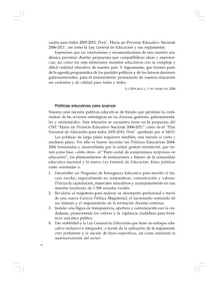 42
cación para todos 2005-2015, Perú’, ‘Hacia un Proyecto Educativo Nacional
2006-2021’, así como la Ley General de Educación y sus reglamentos.
Esperemos que las conclusiones y recomendaciones de esta reunión aca-
démica permitan diseñar propuestas que compatibilicen ideas y experien-
cias, así como los más elaborados modelos educativos con la compleja y
difícil realidad educativa de nuestro país. Y lógicamente, que formen parte
de la agenda programática de los partidos políticos y de los futuros decisores
gubernamentales, para el mejoramiento permanente de nuestra educación
sin excluidos y de calidad para todos y todas.
LA REPÚBLICA, 5 DE ENERO DE 2006
Políticas educativas para avanzar
Nuestro país necesita políticas educativas de Estado que permitan la conti-
nuidad de las acciones estratégicas en las diversas gestiones gubernamenta-
les y ministeriales. Esta intención se encuentra tanto en la propuesta del
CNE “Hacia un Proyecto Educativo Nacional 2006-2021” como en el “Plan
Nacional de Educación para todos 2005-2015, Perú” aprobado por el MED.
Las políticas de largo plazo requieren también, una mirada al corto y
mediano plazo. Por ello es bueno recordar las Políticas Educativas 2004-
2006 formuladas y desarrolladas por la actual gestión ministerial, que tie-
nen como base –entre otros– el “Pacto social de compromisos recíprocos en
educación”, los planteamientos de instituciones y líderes de la comunidad
educativa nacional y la nueva Ley General de Educación. Estas políticas
están orientadas a:
1. Desarrollar un Programa de Emergencia Educativa para revertir el fra-
caso escolar, especialmente en matemáticas, comunicación y valores.
Prioriza la capacitación, materiales educativos y acompañamiento en una
muestra focalizada de 2.508 escuelas rurales.
2. Revalorar al magisterio para mejorar su desempeño profesional a través
de una nueva Carrera Pública Magisterial, el incremento sostenido de
sus haberes y el mejoramiento de la formación docente continua.
3. Instalar una lógica de transparencia, apertura y comunicación con la ciu-
dadanía, promoviendo los valores y la vigilancia ciudadana para forta-
lecer una ética pública.
4. Dar viabilidad a la Ley General de Educación que tiene un enfoque edu-
cativo inclusivo e integrador, a través de la aplicación de la reglamenta-
ción pertinente y la dación de leyes específicas, así como mediante la
reestructuración del sector.
 