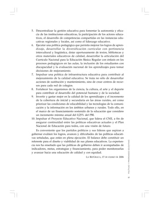 43
5. Descentralizar la gestión educativa para fomentar la autonomía y efica-
cia de las instituciones educativas, la participación de los actores educa-
tivos, el desarrollo de competencias compartidas en las instancias edu-
cativas regionales y locales, así como el liderazgo educativo.
6. Ejecutar una política pedagógica que permita mejorar los logros de apren-
dizaje, desarrollar la diversificación curricular con pertinencia
intercultural y lingüística, dotar oportunamente de textos, bibliotecas y
otros materiales educativos de calidad, desarrollar la articulación del
Currículo Nacional para la Educación Básica Regular con énfasis en los
procesos pedagógicos en las aulas, la inclusión de los estudiantes con
discapacidad y la evaluación nacional de los aprendizajes para tomar
decisiones de mejoramiento.
7. Impulsar una política de infraestructura educativa para contribuir al
mejoramiento de la calidad educativa. Se trata no sólo de desarrollar
acciones de sustitución y mantenimiento, sino de crear centros de recur-
sos para cada red de colegios.
8. Fortalecer los organismos de la ciencia, la cultura, el arte y el deporte
para contribuir al desarrollo del potencial humano y de la sociedad.
9. Invertir y gastar mejor en la calidad de los aprendizajes y el incremento
de la cobertura de inicial y secundaria en las áreas rurales, así como
priorizar las condiciones de educabilidad y las tecnologías de la comuni-
cación y la información en los ámbitos urbanos y rurales. Todo ello, en
el marco de un financiamiento sostenido de la educación que considere
un incremento mínimo anual del 0,25% del PBI.
10. Impulsar el Proyecto Educativo Nacional, que lidera el CNE, a fin de
asegurar continuidad entre las políticas educativas actuales y el Plan
Nacional de Educación para todos, con una visión de futuro.
Es conveniente que los partidos políticos y sus líderes que aspiran a
gobernar evalúen los logros, avances y dificultades de las políticas educati-
vas señaladas, que están en plena ejecución. El balance debe constituir un
referente para el diseño y viabilidad de sus planes educativos. La experien-
cia nos ha enseñado que las políticas de gobierno deben ir acompañadas de
indicadores, metas, estrategias y financiamiento, para poder monitorearlas
y avanzar hacia una educación de calidad y con equidad.
LA REPÚBLICA, 17 DE ENERO DE 2006
POLÍTICASYPRIORIDADESEDUCATIVAS
 