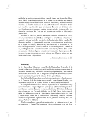 45
calidad y la gestión en estos ámbitos y, desde luego, que desarrolle el Pro-
yecto BID II para el mejoramiento de la educación secundaria, así como la
atención integral con capacitación, material educativo y acompañamiento
docente a la muestra focalizada de las 2.508 instituciones educativas de zo-
nas rurales. Igualmente, que promueva durante los últimos años
movilizaciones nacionales para mejorar los aprendizajes fundamentales me-
diante las campañas “Un Perú que lee, un país que cambia” y “Matemática
para la vida”.
Por todo lo señalado, resulta pertinente continuar e intensificar las ac-
ciones para mejorar la calidad de los logros de aprendizaje y la atención
educativa integral en todos los niveles de la educación básica regular. No
obstante, también es fundamental aumentar progresivamente la cobertura
en la educación inicial y secundaria y, naturalmente, la permanencia y la
conclusión oportuna de los estudiantes en la educación primaria y secunda-
ria, dando prioridad a los sectores rurales y de mayor pobreza. Para tal fin,
es necesario priorizar el gasto educativo e incrementar el presupuesto. Es-
tos son retos que nos comprometen a todos y nos obligan a actuar con rea-
lismo, motivación y optimismo.
LA REPÚBLICA, 8 DE FEBRERO DE 2006
El Fondep
La Ley General de Educación crea el Fondo Nacional de Desarrollo de la
Educación Peruana (Fondep) para apoyar el financiamiento de proyectos de
inversión, innovación y desarrollo educativo que propongan y ejecuten las
Instituciones Educativas, con el propósito de mejorar el servicio educativo
y, consecuentemente, elevar la calidad de los aprendizajes.
Con la finalidad de precisar sus objetivos, organización y funcionamien-
to, el Congreso de la República aprobó una ley específica del Fondep cuyo
reglamento respectivo se expidió durante la actual gestión ministerial.
Hace algunas semanas se ha iniciado el proceso de su implementación y
funcionamiento a cargo del primer Consejo de Administración presidido
por Ricardo Morales Basadre, en representación del Ministerio de Educa-
ción e integrado por Fernando Villarán, por el CNE; David Jiménez, presi-
dente del gobierno regional de Puno, por los gobiernos regionales del Perú;
y José Carlos Chávez, por el Ministerio de Economía y Finanzas. Próxima-
mente se integrarán los representantes de los gobiernos locales y del Cole-
gio de Profesores del Perú.
Muchos ciudadanos, especialistas y educadores se preguntarán: ¿por qué
es importante el Fondep? Es importante este organismo nacional que debe
POLÍTICASYPRIORIDADESEDUCATIVAS
 