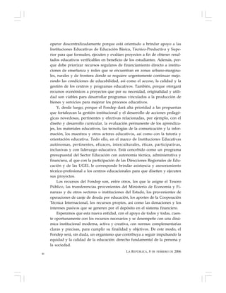 46
operar descentralizadamente porque está orientado a brindar apoyo a las
Instituciones Educativas de Educación Básica, Técnico-Productiva y Supe-
rior para que formulen, ejecuten y evalúen proyectos a fin de obtener resul-
tados educativos verificables en beneficio de los estudiantes. Además, por-
que debe priorizar recursos regulares de financiamiento directo a institu-
ciones de enseñanza y redes que se encuentran en zonas urbano-margina-
les, rurales y de frontera donde se requiere urgentemente continuar mejo-
rando las condiciones de educabilidad, así como el acceso, la calidad y la
gestión de los centros y programas educativos. También, porque otorgará
recursos económicos a proyectos que por su necesidad, originalidad y utili-
dad son viables para desarrollar programas vinculados a la producción de
bienes y servicios para mejorar los procesos educativos.
Y, desde luego, porque el Fondep dará alta prioridad a las propuestas
que fortalezcan la gestión institucional y el desarrollo de acciones pedagó-
gicas novedosas, pertinentes y efectivas relacionadas, por ejemplo, con el
diseño y desarrollo curricular, la evaluación permanente de los aprendiza-
jes, los materiales educativos, las tecnologías de la comunicación y la infor-
mación, los maestros y otros actores educativos, así como con la tutoría y
orientación educativa. Todo ello, en el marco de Instituciones Educativas
autónomas, pertinentes, eficaces, interculturales, éticas, participativas,
inclusivas y con liderazgo educativo. Está concebido como un programa
presupuestal del Sector Educación con autonomía técnica, administrativa y
financiera, al que con la participación de las Direcciones Regionales de Edu-
cación y de las UGEL le corresponde brindar asistencia y asesoramiento
técnico-profesional a los centros educacionales para que diseñen y ejecuten
sus proyectos.
Los recursos del Fondep son, entre otros, los que le asigne el Tesoro
Público, las transferencias provenientes del Ministerio de Economía y Fi-
nanzas y de otros sectores o instituciones del Estado, los provenientes de
operaciones de canje de deuda por educación, los aportes de la Cooperación
Técnica Internacional, los recursos propios, así como las donaciones y los
intereses pasivos que se generen por el depósito en el sistema financiero.
Esperamos que esta nueva entidad, con el apoyo de todos y todas, cuen-
te oportunamente con los recursos necesarios y se desempeñe con una diná-
mica institucional moderna, activa y creativa, con normas complementarias
claras y precisas, para cumplir su finalidad y objetivos. De este modo, el
Fondep será, sin duda, un organismo que contribuya a seguir impulsando la
equidad y la calidad de la educación: derecho fundamental de la persona y
la sociedad.
LA REPÚBLICA, 8 DE FEBRERO DE 2006
 