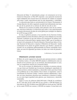 48
Educación de Dakar. Y, naturalmente, porque –en consonancia con la Ley
General de Educación– el Plan EPT responde a una aspiración nacional de
seguir trabajando para avanzar hacia una educación de calidad con equidad
para todos y todas, especialmente para los más desposeídos y vulnerables.
La educación para todos es una prioridad de la Unesco. Precisamente el
Consejo Ejecutivo de dicho organismo mundial trató últimamente este tema.
En uno de los párrafos de su informe de abril de este año se dice:
Muchas de sus sesiones de trabajo, tanto plenarias como de sus comisio-
nes, estuvieron dedicadas a la Educación para todos y muy particularmente
al examen del proyecto de plan de acción global para conseguir los objetivos
de la EPT de aquí al 2015.
Es más, el gobierno peruano, al ser miembro de las Naciones Unidas,
asume también las metas del milenio a 2015 que se han reflejado en el Acuerdo
Nacional. Confiemos en que este esfuerzo de concertación de políticas edu-
cativas para la educación básica vigentes desde el 2005 –que se inscriben en
el marco de la propuesta de Proyecto Educativo Nacional que lidera el Con-
sejo Nacional de Educación e impulsa el Ministerio de Educación– tendrá
continuidad en los planes de gestión educativa que diseñen y ejecuten de
acuerdo con sus programas gubernamentales las futuras autoridades nacio-
nales, así como las regionales que tienen, sin duda, una visión de presente y
futuro.
LA REPÚBLICA, 7 DE JUNIO DE 2006
Alfabetización: prioridad nacional
El Marco de acción regional de educación para personas jóvenes y adultas
de América Latina y el Caribe 2000-2010 plantea la alfabetización como un
derecho de las personas que no sea terminal, descontextualizado ni vacío,
sino un componente esencial de la formación básica.
Por eso las acciones de alfabetización se inscriben en procesos educati-
vos que tienen por finalidad que las personas desplieguen capacidades de
lectura-escritura y cálculo matemático, y desarrollen valores para hacer frente
a los problemas de su vida cotidiana. Para el efecto, es importante –como lo
recomiendan las Naciones Unidas– construir entornos alfabetizados y letra-
dos, así como situaciones educativas que contribuyan a disminuir la pobre-
za, así como lograr igualdad entre géneros, paz, democracia y desarrollo
sustentable.
Según el censo de población INEI-1993 había 1.784.281 de analfabetos
de 15 y más años, de los cuales 487.113 son varones y 1.297.168 mujeres. La
tasa total era de 12,8. El último censo INEI-2005 nos revela que hay 1.465.320
de los cuales 372.070 son varones y 1.093.250 son mujeres. La tasa total es de
 