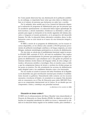 49
8,1. Como puede observarse hay una disminución de la población analfabe-
ta, sin embargo, es importante hacer notar que estos datos se obtienen con
base en el número de personas que declararon no saber leer y escribir.
Por lo señalado, tiene sentido que la Ley General de Educación dispon-
ga la realización de programas de alfabetización para que las personas que
no accedieron oportunamente a la educación básica logren aprendizajes de
lecto-escritura y cálculo matemático, fortalezcan su identidad y estén pre-
parados para seguir su formación en los niveles siguientes del sistema edu-
cativo e integrarse al mundo productivo, en la perspectiva del desarrollo
humano. Por ello, la educación básica alternativa considera, ahora, la alfa-
betización como su ciclo inicial en el marco de una formación integral y
continua.
El MED, a través de su programa de alfabetización, con los escasos re-
cursos disponibles, en los últimos años atendió a 476.218 personas prove-
nientes de población monolingüe castellana y de lengua originaria, así como
bilingüe, mediante metodologías participativas en círculos de alfabetización.
Por otro lado, se calcula que el analfabetismo funcional, según la encues-
ta ENAHO 2003, asciende al 33,3%, del total de analfabetos. Esto implica
que un tercio aproximadamente de personas que participaron en algún pro-
grama de alfabetización o que estudiaron uno o dos grados de primaria no
dominan distintos niveles básicos del lenguaje verbal, de otros códigos cul-
turales y del proceso científico y tecnológico. Esto, en muchos casos, se debe
a que las competencias básicas de lectura y escritura las olvidan porque no
las ponen en práctica. Por ello actualmente las acciones de alfabetización
están dirigidas tanto a los analfabetos iletrados como a los funcionales.
Por eso resulta un acierto el anuncio del señor Presidente de la Repúbli-
ca de desarrollar una gran movilización nacional para erradicar el analfabe-
tismo durante su gobierno. Naturalmente debe contarse con los recursos
necesarios e involucrar al Estado y la sociedad en su conjunto. Esta decisión
está en consonancia con el Plan de Educación para todos 2005-2015 Perú,
que es un compromiso internacional con la Unesco. Es un desafío que nos
compromete a todos y constituye una prioridad nacional.
LA REPÚBLICA 8 DE AGOSTO DE 2006
Educación en áreas rurales II
El MED con el cofinanciamiento del Banco Mundial viene desarrollando el
Proyecto de Educación en Áreas Rurales (PEAR). Su objetivo es reducir las
brechas de inequidad atendiendo los déficit en acceso y mejorando la cali-
dad en la educación básica regular en los ámbitos rurales, para contribuir a
POLÍTICASYPRIORIDADESEDUCATIVAS
 