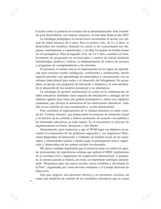 50
la lucha contra la pobreza en el marco de la descentralización. Está concebi-
do para desarrollarse, con carácter inclusivo, en tres fases hasta el año 2013.
La estrategia pedagógica en inicial busca incrementar el acceso con cali-
dad de niños menores de 6 años. Para el primer ciclo, de 0 a 2 años, se
desarrollan tres modelos, teniendo en cuenta si las comunidades son dis-
persas, semidispersas o concentradas, y en ellos los padres de familia tienen
un rol protagónico. Para el segundo ciclo, de 3 a 5 años, considera el forta-
lecimiento de programas no escolarizados y centros de inicial mediante
metodologías creativas y lúdicas, la implementación de centros de recursos
y programas de acompañamiento a los docentes.
En primaria, el énfasis está en el mejoramiento de los logros de aprendi-
zaje para escuelas rurales multigrado, unidocentes y polidocentes, dando
especial atención a los aprendizajes de matemáticas y comunicación, con un
enfoque intercultural para todos y el desarrollo del bilingüismo. En secun-
daria, se ejecuta una propuesta de educación a distancia y se está estudian-
do el desarrollo de los modelos presencial y en alternancia.
La estrategia de gestión institucional se centra en la conformación de
redes educativas distritales como espacios de articulación y sinergias de los
distintos agentes para tener una gestión participativa y eficaz con vigilancia
ciudadana, que prioriza la autonomía de las instituciones educativas. Todo
ello en un contexto de una coordinación y acción intersectorial.
Para contribuir al mejoramiento de la calidad educativa se están crean-
do los “Centros Amauta” que promoverán los procesos de formación inicial
y en servicio de los actuales y futuros profesores, de acuerdo a la realidad y
las demandas educativas en cada región. Ya se encuentran en proceso de
implementación en Piura, Amazonas y San Martín.
Naturalmente, para coadyuvar a que el PEAR logre sus objetivos es ne-
cesario el compromiso de los gobiernos regionales y sus respectivas Direc-
ciones Regionales de Educación y Unidades de Gestión Local, de los muni-
cipios y comunidades rurales; y desde luego, la participación activa, organi-
zada y democrática de los actores sociales involucrados.
Me parece también importante que el proyecto tome en cuenta los apor-
tes provenientes de experiencias exitosas que aplican el MED, instituciones
de la sociedad civil y organismos de cooperación internacional. A propósi-
to, la semana pasada se realizó, con éxito, un importante seminario denomi-
nado “Propuestas para una nueva escuela, nueva ruralidad y diversidad en
el Perú”, organizado por varias de estas entidades y el Consejo Nacional de
Educación.
Hay que asegurar una ejecución efectiva y un monitoreo cercanos, así
como una rendición de cuentas de los resultados educativos que se vayan
 
