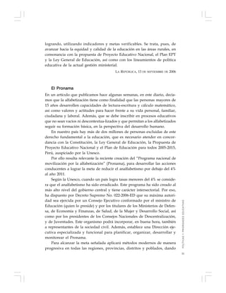51
logrando, utilizando indicadores y metas verificables. Se trata, pues, de
avanzar hacia la equidad y calidad de la educación en las áreas rurales, en
consonancia con la propuesta de Proyecto Educativo Nacional, el Plan EPT
y la Ley General de Educación, así como con los lineamientos de política
educativa de la actual gestión ministerial.
LA REPÚBLICA, 13 DE SEPTIEMBRE DE 2006
El Pronama
En un artículo que publicamos hace algunas semanas, en este diario, decía-
mos que la alfabetización tiene como finalidad que las personas mayores de
15 años desarrollen capacidades de lectura-escritura y cálculo matemático,
así como valores y actitudes para hacer frente a su vida personal, familiar,
ciudadana y laboral. Además, que se debe inscribir en procesos educativos
que no sean vacíos ni descontextua-lizados y que permitan a los alfabetizados
seguir su formación básica, en la perspectiva del desarrollo humano.
En nuestro país hay más de dos millones de personas excluidas de este
derecho fundamental a la educación, que es necesario atender en concor-
dancia con la Constitución, la Ley General de Educación, la Propuesta de
Proyecto Educativo Nacional y el Plan de Educación para todos 2005-2015,
Perú, auspiciado por la Unesco.
Por ello resulta relevante la reciente creación del “Programa nacional de
movilización por la alfabetización” (Pronama), para desarrollar las acciones
conducentes a lograr la meta de reducir el analfabetismo por debajo del 4%
al año 2011.
Según la Unesco, cuando un país logra tasas menores del 4% se conside-
ra que el analfabetismo ha sido erradicado. Este programa ha sido creado al
más alto nivel del gobierno central y tiene carácter intersectorial. Por eso,
ha dispuesto por Decreto Supremo No. 022-2006-ED que su máxima autori-
dad sea ejercida por un Consejo Ejecutivo conformado por el ministro de
Educación (quien lo preside) y por los titulares de los Ministerios de Defen-
sa, de Economía y Finanzas, de Salud, de la Mujer y Desarrollo Social, así
como por los presidentes de los Consejos Nacionales de Descentralización,
y de Juventudes. Este organismo podrá incorporar, en buena hora, también
a representantes de la sociedad civil. Además, establece una Dirección eje-
cutiva especializada y funcional para planificar, organizar, desarrollar y
monitorear el Pronama.
Para alcanzar la meta señalada aplicará métodos modernos de manera
progresiva en todas las regiones, provincias, distritos y poblados, dando
POLÍTICASYPRIORIDADESEDUCATIVAS
 