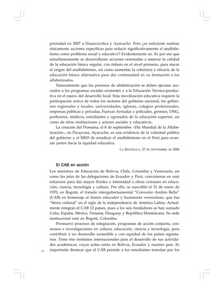 52
prioridad en 2007 a Huancavelica y Ayacucho. Pero ¿es suficiente realizar
únicamente acciones específicas para reducir significativamente el analfabe-
tismo como problema social y educativo? Evidentemente no. Es por eso que
simultáneamente se desarrollarán acciones orientadas a mejorar la calidad
de la educación básica regular, con énfasis en el nivel primario, para atacar
el origen del analfabetismo, así como aumentar la cobertura y eficacia de la
educación básica alternativa para dar continuidad en su formación a los
alfabetizados.
Naturalmente que los procesos de alfabetización se deben ejecutar aso-
ciados a los programas sociales existentes y a la Educación Técnico-produc-
tiva en el marco del desarrollo local. Esta movilización educativa requiere la
participación activa de todos los sectores del gobierno nacional, los gobier-
nos regionales y locales, universidades, iglesias, colegios profesionales,
empresas públicas y privadas, Fuerzas Armadas y policiales, gremios, ONG,
profesores, médicos, estudiantes y egresados de la educación superior, así
como de otras instituciones y actores sociales y educativos.
La creación del Pronama, el 8 de septiembre –Día Mundial de la Alfabe-
tización–, en Pacaycasa, Ayacucho, es una evidencia de la voluntad política
del gobierno y el MED de erradicar el analfabetismo en el Perú para avan-
zar juntos hacia la equidad educativa.
LA REPÚBLICA, 27 DE SEPTIEMBRE DE 2006
El CAB en acción
Los ministros de Educación de Bolivia, Chile, Colombia y Venezuela, así
como los jefes de las delegaciones de Ecuador y Perú, convinieron en unir
esfuerzos para dar mayor fluidez e intensidad a obras comunes en educa-
ción, ciencia, tecnología y cultura. Por ello, se suscribió el 31 de enero de
1970, en Bogotá, el tratado intergubernamental “Convenio Andrés Bello”
(CAB) en homenaje al ilustre educador y humanista venezolano, que fue
“héroe cultural” en el siglo de la independencia de América Latina. Actual-
mente integran el CAB 12 países, pues a los seis fundadores se han sumado
Cuba, España, México, Panamá, Paraguay y República Dominicana. Su sede
institucional está en Bogotá, Colombia.
Promueve procesos de integración, programas de acción conjunta, con-
sensos e investigaciones en cultura, educación, ciencia y tecnología, para
contribuir a un desarrollo sostenible y con equidad de los países signata-
rios. Tiene tres institutos internacionales para el desarrollo de sus activida-
des académicas, cuyas sedes están en Bolivia, Ecuador y nuestro país. Es
importante destacar que el CAB permite a los estudiantes transitar por los
 