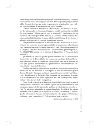 53
países integrantes del Convenio porque les posibilita continuar y culminar
su educación básica en cualquiera de ellos. Esto es posible porque existen
tablas de equivalencias, que están en permanente actualización, para reali-
zar convalidaciones de sus estudios de grado a grado.
La XXIII Reunión de ministros de Educación del CAB, realizada en octu-
bre del año pasado en Asunción, Paraguay, acordó mantener la prioridad
del programa de “Alfabetización para el desarrollo”, en el marco de los
Planes de Educación para todos. Por eso, el Convenio brinda asistencia téc-
nica para la alfabetización y el acceso a la formación básica de los jóvenes y
adultos, así como para la creación de entornos letrados.
Esta prioridad coincide con la decisión del Perú de erradicar el analfa-
betismo, así como con generar oportunidades a las personas alfabetizadas
para continuar la educación básica alternativa. Todo ello en consonancia con
el “Proyecto Educativo Nacional al 2021”, recientemente aprobado por R. S.
No. 001-2007-ED, suscrita por el ministro de Educación y el Presidente de la
República.
Igualmente, se resolvió que los países miembros del CAB analicen la
Convención por la Diversidad y las bases para una Carta Cultural Ibero-
americana, con miras a su ratificación y acogimiento para que se fomente, en
cada país, políticas de transferencia y producción de conocimiento que vin-
cule cultura y desarrollo humano.
También ese evento internacional aprobó en un acto muy emotivo la
Resolución No. 11, mediante la cual expresa al Perú su condolencia por el
deceso del doctor Paniagua, exaltando su gestión como ministro de Educa-
ción y Presidente de la República. Este homenaje fue una muestra de respe-
to y de valoración de los países signatarios del CAB a la trayectoria demo-
crática y ética de tan ilustre compatriota.
Como puede observarse, el Convenio Andrés Bello está coadyuvando a
configurar una comunidad de naciones a partir de la consolidación de una
integración que posibilite desarrollar políticas y estrategias de impacto so-
cial. Por supuesto, orientadas a mejorar la calidad de vida de los países
miembros, con el aporte de la educación, la cultura, la ciencia y la tecnolo-
gía. En este esfuerzo hay una atención preferente a los grupos poblacionales
excluidos y más vulnerables. El CAB, sin duda, está en acción.
LA REPÚBLICA, 10 DE ENERO DE 2007
POLÍTICASYPRIORIDADESEDUCATIVAS
 