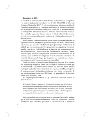 54
Educación al 2021
El pasado 5 de enero en Palacio de Gobierno, el Presidente de la República
y el ministro de Educación aprobaron por R. S. Nº 001-2007-ED el “Proyecto
Educativo Nacional al 2021”. A este importante acto asistieron, también, la
Presidenta del Congreso, el Presidente del Consejo de Ministros, congresis-
tas, la presidenta del Consejo Nacional de Educación, el Secretario Ejecuti-
vo e integrantes del Foro del Acuerdo Nacional, entre otras altas autorida-
des e invitados especiales. De esta manera, el Estado y la sociedad asumie-
ron este proyecto, que plantea un conjunto de políticas educativas con vi-
sión de futuro.
El documento considera cambios educacionales que se expresan en los
siguientes objetivos estratégicos: que todos tengan una buena educación sin
exclusiones; que todos los estudiantes logren aprendizajes pertinentes y de
calidad; que los maestros estén bien preparados, prestigiados y bien remu-
nerados para ejercer profesionalmente la docencia; que tengamos una ges-
tión descentralizada y democrática, con financiamiento equitativo y escue-
las que logren los resultados previstos; que la educación superior sea de
calidad y que facilite la investigación para el desarrollo sostenible y la
competitividad; y, desde luego, que tengamos una sociedad que eduque a
sus ciudadanos y los comprometa con su comunidad.
Se ha concretado así una aspiración, largamente esperada, de la comuni-
dad educativa y del país de contar con un Proyecto Educativo Nacional que
dé continuidad a las políticas educacionales. Es producto de un proceso
participativo, plural y técnico formulado por expertos del CNE, con aportes
de maestros, padres de familia, estudiantes, entre otros, provenientes de
una amplia gama de instituciones del Estado y la sociedad civil de los ámbi-
tos nacional, regional y local.
Ha surgido por mandato de la Ley General de Educación, que en su
Artículo 7 dice:
El Proyecto Educativo Nacional es el conjunto de políticas que dan el marco
estratégico a las decisiones que conducen al desarrollo de la educación. Se cons-
truye y desarrolla en el actuar conjunto del Estado y de la sociedad, a través del
diálogo nacional, del consenso y de la concertación política, a efectos de garanti-
zar su vigencia. Su formulación responde a la diversidad del país.
Creo que es justo reconocer que tiene su génesis en la consulta nacional
que se desarrolló durante el Gobierno de Transición. Igualmente, valorar el
esfuerzo del Foro Educativo, que desde la sociedad civil, en la década del
 