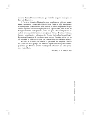 55
noventa, desarrolló una movilización que posibilitó proponer bases para un
Proyecto Educativo.
El Proyecto Educativo Nacional orienta los planes de gobierno, asegu-
rando continuidad y coherencia de políticas de Estado al 2021. Naturalmen-
te, cada gestión gubernamental debe avanzar un tramo del proceso de apli-
cación, según sus lineamientos programáticos y prioridades, en el marco de
la regionalización. En lo personal, siento una gran satisfacción por este re-
sultado porque participé como ex consejero en el inicio de esta experiencia.
Saludo a los dirigentes e integrantes del Consejo Nacional de Educación por
la culminación exitosa de este importante proceso. Además, felicito por su
oficialización al gobierno nacional que preside el doctor Alan García Pérez.
Sin duda es un hecho trascendente la aprobación del “Proyecto Educati-
vo Nacional al 2021” porque nos permitirá seguir avanzando por el comple-
jo camino que debemos recorrer para lograr la educación que todos quere-
mos para el Perú.
LA REPÚBLICA, 17 DE ENERO DE 2007
POLÍTICASYPRIORIDADESEDUCATIVAS
 