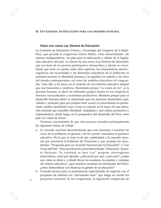 56
Hacia una nueva Ley General de Educación
La Comisión de Educación, Ciencia y Tecnología del Congreso de la Repú-
blica, que preside la congresista Gloria Helfer, viene desarrollando –de
manera multipartidaria– un plan para la elaboración y debate de la legisla-
ción educativa del país. La dación de una nueva Ley General de Educación,
que sea fruto de un proceso participativo, democrático y plural, es conve-
niente que tome en cuenta, entre otros aspectos, las características afectivo-
cognitivas, las necesidades y las demandas educativas de la población; la
realidad nacional, la identidad peruana y la equidad; los saberes y los retos
del mundo contemporáneo, así como los modelos educativos de vanguar-
dia. Todo ello, a mi juicio, en el contexto de una reforma educativa integral
que sea humanista y moderna. Humanista porque “su razón de ser” es la
persona humana, es decir los diferentes grupos etarios en sus respectivos
entornos socioculturales y económico-productivos. Moderna porque para el
desarrollo humano pleno es importante que los peruanos desarrollen capa-
cidades y actitudes para que puedan tener acceso al conocimiento en perma-
nente cambio, haciéndolo suyo. Como es natural, en el marco de una educa-
ción nacional que consolide identidad, ciudadanía y una cultura productiva y
emprendedora, desde luego, en la perspectiva del desarrollo del Perú como
país con visión de futuro.
Tenemos conocimiento de que este proceso considera principalmente
las siguientes líneas de trabajo:
a. La consulta nacional descentralizada que está orientada a escuchar las
voces de la población en general y de los actores vinculados al quehacer
educativo. De lo que se trata es de dar continuidad a la consulta nacio-
nal que promovió el Gobierno de Transición y que produjo los docu-
mentos: “Propuesta para un Acuerdo Nacional por la Educación” y “Las
Voces del País”. Esta movilización social denominada “Educación: Apues-
ta Nacional. Tu voluntad se hace Ley” propone interrogantes
motivadoras, como por ejemplo: ¿educación por qué y para qué?, ¿cuáles
son, cómo se abren y a dónde llevan los escalones, las puertas y ventanas
del sistema educativo?, ¿qué maestros necesitan los estudiantes del Perú?,
¿cómo democratizar con eficiencia la gestión de la educación?
b. Consulta técnica para la participación especializada de expertos con el
propósito de elaborar un “documento base” que tenga en cuenta los
proyectos existentes de los congresistas, la legislación comparada de
II. LEY GENERAL DE EDUCACIÓN PARA UNA REFORMA INTEGRAL
 