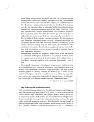 57
otros países, los aportes de la consulta nacional, las propuestas que es-
tán surgiendo de la actual consulta descentralizada que viene desarro-
llando la Comisión de Educación del Congreso, las contribuciones de
los educadores y profesionales reconocidos del Estado y de la sociedad
civil. En esta etapa de trabajo se realizarán, también, consultas técnicas a
instituciones tales como: Foro Educativo, IPAE, Sutep, ONGs, Fe y Ale-
gría, universidades, colegios profesionales, asociaciones de padres de
familia, gremios, entre otras. Este documento que debe servir para la
elaboración del anteproyecto de la ley considera, entre otros, temas so-
bre: identidad de la ley, sujetos, currículo, estructura del sistema educa-
tivo, formación profesional, educación rural y bilingüe intercultural, rol
del estado, descentralización e institución educativa, profesorado. Igual-
mente, sobre evaluación y medición de la calidad, financiamiento, edu-
cación privada, medios de comunicación, educación y nuevas tecnolo-
gías de la información, así como educación para la comunidad (educa-
ción no formal e informal).
c. Elaboración y discusión del proyecto o proyectos de ley en la Comisión
de Educación del Congreso. Se tratará de un debate en el ámbito políti-
co, seguramente en un contexto de concertación democrática, donde se
tendrán en cuenta las aspiraciones y propuestas individuales y colecti-
vas.
Como puede observarse, a mi entender, los peruanos y particularmente
la comunidad educativa están ante una valiosa oportunidad para decir su
palabra y ser escuchados. Me refiero –especialmente– a los especialistas,
maestros, padres de familia y alumnos. No dudo de que la nueva ley que
apruebe el Congreso superará las debilidades de la actual ley que, entre
otras razones, por su carácter reglamentarista ha devenido en obsoleta por-
que bloquea las innovaciones para el desarrollo educativo del país.
LA REPÚBLICA, 15 DE MARZO DE 2002
Ley de Educación y debate nacional
En la última legislatura ordinaria, la Comisión de Educación del Congreso
aprobó el dictamen del anteproyecto de la nueva Ley Marco de Educación.
Este documento legal, como es de conocimiento público, ha sido producido
en un proceso plural y participativo que ha considerado los anteproyectos
de ley presentados por congresistas integrantes de dicha comisión. De igual
modo, ha tomado en cuenta los aportes de la Comisión Técnica Consultiva
constituida por destacados especialistas en temas educacionales, las voces
de la consulta ciudadana y descentralizada realizada por la Comisión de
LEYGENERALDEEDUCACIÓNPARAUNAREFORMAINTEGRAL
 
