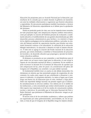 58
Educación; las propuestas para un Acuerdo Nacional por la Educación, que
resultaron de la consulta que se realizó durante el gobierno de transición,
así como las múltiples observaciones y sugerencias que hicieron educadores
y especialistas. En este proceso participaron también funcionarios y técnicos
del Ministerio de Educación, especialmente en el debate para la aprobación
del dictamen.
Desde mi particular punto de vista, aun con las imperfecciones normales
de toda propuesta legal, este anteproyecto dispone cambios innovadores,
como por ejemplo: la creación del Instituto peruano de evaluación y acredi-
tación educativa; el establecimiento de una gestión descentralizada que debe
desarrollar procesos administrativos para facilitar y no interferir el logro
de los objetivos pedagógicos de las instituciones públicas y privadas, la crea-
ción del Sistema nacional de capacitación docente, para brindar una refor-
mada formación continua a los educadores, la valoración de la educación
bilingüe intercultural y la educación a distancia en todo el sistema educati-
vo. A todo esto se agrega la creación del Fondo nacional de la educación
peruana, que estaría destinada a contribuir al financiamiento de proyectos
de inversión y de desarrollo educativo que propongan y ejecuten las institu-
ciones educativas públicas.
El dictamen es promisorio en sus contenidos, y será beneficioso para el
país contar con un nuevo marco legal para la educación, el cual recoja la
riqueza de una discusión nacional de altura y consistente. En ese sentido es
justo reconocer la decisión de la Comisión de Educación de aprobar que
este anteproyecto de ley, antes de pasar a la consideración del pleno del
Congreso de la República, sea sometido a un gran debate nacional.
Es fundamental también tener en cuenta en este debate democrático los
dictámenes en minoría que han presentado grupos de congresistas de esta
comisión, los cuales estoy seguro de que contribuirán a dinamizar y enri-
quecer la reflexión y la propuesta educativa. La meta es lograr que el país
tenga una buena Ley de Educación para el corto, mediano y largo plazo.
Sobre este importante diálogo nacional, me permito sugerir que se desarro-
lle simultáneamente en diversos ámbitos. Uno debería ser en el ámbito de
las instituciones, y sería conveniente que emitan colectivamente sus aportes.
Otro espacio muy importante es el de los medios de comunicación radiales,
escritos y televisivos. Es previsible que la Televisión Nacional del Perú y
Radio Nacional –que pertenecen al Ministerio de Educación– tengan un pa-
pel protagónico.
El tercero sería el de las actividades académicas y talleres que podrían
ser organizados por entes gubernamentales, universidades, etc. En mi opi-
nión, se trata de que el Congreso de la República tenga los mejores elemen-
 