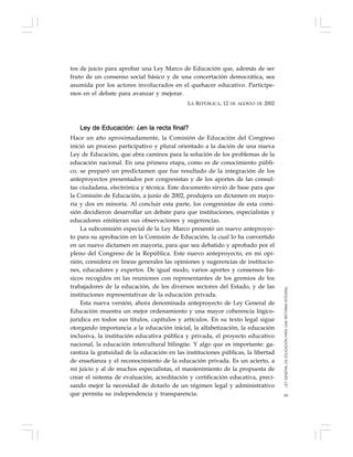 59
tos de juicio para aprobar una Ley Marco de Educación que, además de ser
fruto de un consenso social básico y de una concertación democrática, sea
asumida por los actores involucrados en el quehacer educativo. Participe-
mos en el debate para avanzar y mejorar.
LA REPÚBLICA, 12 DE AGOSTO DE 2002
Ley de Educación: ¿en la recta final?
Hace un año aproximadamente, la Comisión de Educación del Congreso
inició un proceso participativo y plural orientado a la dación de una nueva
Ley de Educación, que abra caminos para la solución de los problemas de la
educación nacional. En una primera etapa, como es de conocimiento públi-
co, se preparó un predictamen que fue resultado de la integración de los
anteproyectos presentados por congresistas y de los aportes de las consul-
tas ciudadana, electrónica y técnica. Este documento sirvió de base para que
la Comisión de Educación, a junio de 2002, produjera un dictamen en mayo-
ría y dos en minoría. Al concluir esta parte, los congresistas de esta comi-
sión decidieron desarrollar un debate para que instituciones, especialistas y
educadores emitieran sus observaciones y sugerencias.
La subcomisión especial de la Ley Marco presentó un nuevo anteproyec-
to para su aprobación en la Comisión de Educación, la cual lo ha convertido
en un nuevo dictamen en mayoría, para que sea debatido y aprobado por el
pleno del Congreso de la República. Este nuevo anteproyecto, en mi opi-
nión, considera en líneas generales las opiniones y sugerencias de institucio-
nes, educadores y expertos. De igual modo, varios aportes y consensos bá-
sicos recogidos en las reuniones con representantes de los gremios de los
trabajadores de la educación, de los diversos sectores del Estado, y de las
instituciones representativas de la educación privada.
Esta nueva versión, ahora denominada anteproyecto de Ley General de
Educación muestra un mejor ordenamiento y una mayor coherencia lógico-
jurídica en todos sus títulos, capítulos y artículos. En su texto legal sigue
otorgando importancia a la educación inicial, la alfabetización, la educación
inclusiva, la institución educativa pública y privada, el proyecto educativo
nacional, la educación intercultural bilingüe. Y algo que es importante: ga-
rantiza la gratuidad de la educación en las instituciones públicas, la libertad
de enseñanza y el reconocimiento de la educación privada. Es un acierto, a
mi juicio y al de muchos especialistas, el mantenimiento de la propuesta de
crear el sistema de evaluación, acreditación y certificación educativa, preci-
sando mejor la necesidad de dotarlo de un régimen legal y administrativo
que permita su independencia y transparencia.
LEYGENERALDEEDUCACIÓNPARAUNAREFORMAINTEGRAL
 