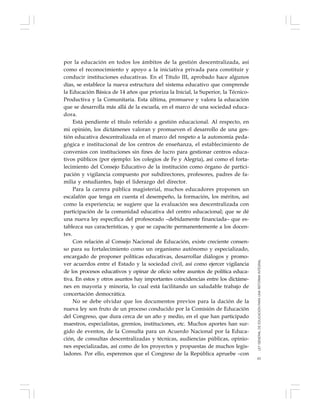 61
por la educación en todos los ámbitos de la gestión descentralizada, así
como el reconocimiento y apoyo a la iniciativa privada para constituir y
conducir instituciones educativas. En el Título III, aprobado hace algunos
días, se establece la nueva estructura del sistema educativo que comprende
la Educación Básica de 14 años que prioriza la Inicial, la Superior, la Técnico-
Productiva y la Comunitaria. Esta última, promueve y valora la educación
que se desarrolla más allá de la escuela, en el marco de una sociedad educa-
dora.
Está pendiente el título referido a gestión educacional. Al respecto, en
mi opinión, los dictámenes valoran y promueven el desarrollo de una ges-
tión educativa descentralizada en el marco del respeto a la autonomía peda-
gógica e institucional de los centros de enseñanza, el establecimiento de
convenios con instituciones sin fines de lucro para gestionar centros educa-
tivos públicos (por ejemplo: los colegios de Fe y Alegría), así como el forta-
lecimiento del Consejo Educativo de la institución como órgano de partici-
pación y vigilancia compuesto por subdirectores, profesores, padres de fa-
milia y estudiantes, bajo el liderazgo del director.
Para la carrera pública magisterial, muchos educadores proponen un
escalafón que tenga en cuenta el desempeño, la formación, los méritos, así
como la experiencia; se sugiere que la evaluación sea descentralizada con
participación de la comunidad educativa del centro educacional; que se dé
una nueva ley específica del profesorado –debidamente financiada– que es-
tablezca sus características, y que se capacite permanentemente a los docen-
tes.
Con relación al Consejo Nacional de Educación, existe creciente consen-
so para su fortalecimiento como un organismo autónomo y especializado,
encargado de proponer políticas educativas, desarrollar diálogos y promo-
ver acuerdos entre el Estado y la sociedad civil, así como ejercer vigilancia
de los procesos educativos y opinar de oficio sobre asuntos de política educa-
tiva. En estos y otros asuntos hay importantes coincidencias entre los dictáme-
nes en mayoría y minoría, lo cual está facilitando un saludable trabajo de
concertación democrática.
No se debe olvidar que los documentos previos para la dación de la
nueva ley son fruto de un proceso conducido por la Comisión de Educación
del Congreso, que dura cerca de un año y medio, en el que han participado
maestros, especialistas, gremios, instituciones, etc. Muchos aportes han sur-
gido de eventos, de la Consulta para un Acuerdo Nacional por la Educa-
ción, de consultas descentralizadas y técnicas, audiencias públicas, opinio-
nes especializadas, así como de los proyectos y propuestas de muchos legis-
ladores. Por ello, esperemos que el Congreso de la República apruebe –con
LEYGENERALDEEDUCACIÓNPARAUNAREFORMAINTEGRAL
 