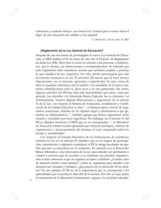 62
coherencia y sustento técnico– una buena Ley General para avanzar hacia el
logro de una educación de calidad y con equidad.
LA REPÚBLICA, 18 DE JUNIO DE 2003
¿Reglamento de la Ley General de Educación?
Después de casi seis meses de promulgarse la nueva Ley General de Educa-
ción, el MED publicó el 21 de enero de este año el Proyecto de Reglamento
de dicha Ley (PR). Hace bien el sector en solicitar a las personas e institucio-
nes, que lo deseen, sus observaciones y recomendaciones. Se entiende que
todo reglamento debe considerar normas que permitan ampliar y precisar
lo que establece la Ley respectiva. Por ello, resulta preocupante que este
documento normativo en sus 72 artículos (20 menos que la Ley) incluya
disposiciones –en su mayoría– generales y superficiales. Es más, varias de
ellas no guardan coherencia con el sentido y los mandatos de la nueva Ley,
tienen contradicciones entre sí, dicen poco y no son pertinentes. Por cierto,
algunos artículos del PR han sido más desarrollados que otros, como por
ejemplo, los referidos a la Educación Básica Especial, los ex alumnos y el
financiamiento. Veamos algunas observaciones y sugerencias. En el artículo
14 de la Ley, con respecto al Sistema de Evaluación, Acreditación y Certifi-
cación de la Calidad Educativa se dice: “...el Sistema opera a través de orga-
nismos autónomos, dotados de un régimen legal y administrativo que ga-
rantiza su independencia...”, también agrega que dichos organismos serán
creados y normados por leyes específicas. Sin embargo, en el artículo 11 del
PR se adjudica funciones al MED que no le corresponden: “...el Ministerio
de Educación emitirá normas generales que incluyan principios, criterios de
organización y funcionamiento del Sistema, el cual comprende todos los
niveles y modalidades”.
Con respecto al Consejo Educativo de las instituciones de enseñanza,
mientras la Ley en su artículo 69 establece que es un órgano de participa-
ción, concertación y vigilancia ciudadana, el PR le otorga facultades de ges-
tión que por su naturaleza no le competen. En relación con la Educación
Básica Alternativa –una innovación de la Ley para atender con pertinencia y
calidad a sectores que no acceden o no terminan sus estudios regulares–
sólo se hace referencia a que se organiza en fases y módulos. ¿Cuántos años
de duración tendrá como mínimo?, ¿cómo se organizará para atender a los
alumnos que estudian y trabajan?, ¿qué pasará con la educación de los adul-
tos? Ni una palabra. El PR no da la importancia que le corresponde a los
aprendizajes que se producen más allá de la escuela. Por ello, es muy pobre
el tratamiento de la Educación Comunitaria e ignora a la sociedad educado-
 