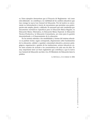 63
ra. Estos ejemplos demuestran que el Proyecto de Reglamento –tal como
está elaborado– no contribuye a la viabilidad de los cambios educativos que
trae consigo la nueva Ley General de Educación. Por tal motivo es conve-
niente su reformulación a través de mecanismos que permitan una partici-
pación más amplia, plural y calificada. Es necesario que esté constituido por
documentos normativos específicos para la Educación Básica Regular, la
Educación Básica Alternativa, la Educación Básica Especial, la Educación
Técnico-Productiva, la Educación Comunitaria, así como para la gestión
descentralizada y el financiamiento de la educación.
En las normas referidas a las modalidades y formas del sistema educati-
vo se podrían incluir, según corresponda, disposiciones sobre fundamentos
de la educación, calidad y equidad, comunidad educativa, procesos peda-
gógicos, organización y gestión de las instituciones, actores educativos, en-
tre otros asuntos de acuerdo a las características de cada una de ellas. Es
muy importante tener un buen reglamento que contribuya a que la nueva
Ley General de Educación sea letra viva. El Ministerio de Educación tiene la
palabra.
LA REPÚBLICA, 2 DE FEBRERO DE 2004
LEYGENERALDEEDUCACIÓNPARAUNAREFORMAINTEGRAL
 