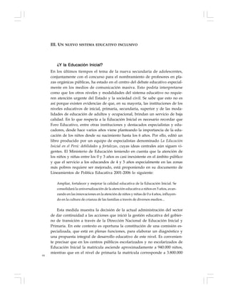 64
¿Y la Educación Inicial?
En los últimos tiempos el tema de la nueva secundaria de adolescentes,
conjuntamente con el concurso para el nombramiento de profesores en pla-
zas orgánicas públicas, ha estado en el centro del debate educativo especial-
mente en los medios de comunicación masiva. Esto podría interpretarse
como que los otros niveles y modalidades del sistema educativo no requie-
ren atención urgente del Estado y la sociedad civil. Se sabe que esto no es
así porque existen evidencias de que, en su mayoría, las instituciones de los
niveles educativos de inicial, primaria, secundaria, superior y de las moda-
lidades de educación de adultos y ocupacional, brindan un servicio de baja
calidad. En lo que respecta a la Educación Inicial es necesario recordar que
Foro Educativo, entre otras instituciones y destacados especialistas y edu-
cadores, desde hace varios años viene planteando la importancia de la edu-
cación de los niños desde su nacimiento hasta los 6 años. Por ello, editó un
libro producido por un equipo de especialistas denominado La Educación
Inicial en el Perú: debilidades y fortalezas, cuyas ideas centrales aún siguen vi-
gentes. El Ministerio de Educación teniendo en cuenta que la atención de
los niños y niñas entre los 0 y 3 años es casi inexistente en el ámbito público
y que el servicio a los educandos de 4 y 5 años especialmente en las zonas
más pobres requiere ser mejorado, está proponiendo en su documento de
Lineamientos de Política Educativa 2001-2006 lo siguiente:
Ampliar, fortalecer y mejorar la calidad educativa de la Educación Inicial. Se
consolidará la universalización de la atención educativa a niños en 5 años, avan-
zando en las innovaciones en la atención de niños y niñas de 0 a 4 años, influyen-
do en la cultura de crianza de las familias a través de diversos medios...
Esta medida muestra la decisión de la actual administración del sector
de dar continuidad a las acciones que inició la gestión educativa del gobier-
no de transición a través de la Dirección Nacional de Educación Inicial y
Primaria. En este contexto es oportuna la constitución de una comisión es-
pecializada, que está en plenas funciones, para elaborar un diagnóstico y
una propuesta integral de desarrollo educativo de este nivel. Es convenien-
te precisar que en los centros públicos escolarizados y no escolarizados de
Educación Inicial la matrícula asciende aproximadamente a 940.000 niños,
mientras que en el nivel de primaria la matrícula corresponde a 3.800.000
III. UN NUEVO SISTEMA EDUCATIVO INCLUSIVO
 
