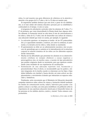 65
niños, lo cual muestra una gran diferencia de cobertura en la atención y
atención a los grupos de 0 a 5 años y de 6 a 12 años en nuestro país.
Es importante también destacar que este nivel, a pesar de sus debilida-
des, es el más sólido del sistema educativo peruano por su estabilidad y
continuidad en el tiempo. A esto se suma
el programa de articulación curricular entre los alumnos de 5 años, 1° y
2° de primaria, que viene desarrollando la Dineip desde hace algunos años.
No obstante, la formación inicial no sólo tiene el reto de universalizarse a
los niños y niñas de 4 y 5 años, sino de desarrollar una cultura de crianza y
una educación infantil que tome en cuenta, por ejemplo, lo siguiente:
• La activación oportuna –ni temprana ni tardía– de las 157 potencialida-
des y/o capacidades mentales y motrices, así como la confianza, la auto-
nomía y la iniciativa de los niños y niñas desde su nacimiento.
• El aprestamiento no debe ser un adiestramiento mecánico, sino un pro-
ceso de aprendizaje que se sustenta en la internalización de la estructura
corporal en relación armónica de los niños con los diferentes espacios
donde interactúan.
• Muchas de las dificultades que presentan los alumnos en su desenvolvi-
miento cotidiano no siempre obedecen a causas orgánicas y
psicocognitivas sino, en muchos casos, a razones de tipo psicoafectivo
que pueden originarse desde su nacimiento, pero que aparecen común-
mente como resultado de sus experiencias de socialización.
• Estimulación de una adecuada expresión oral, locomoción y
psicomotricidad. Para el efecto, es recomendable que los padres y de-
más integrantes de la familia cuando se relacionan con los hijos e hijas
deben hablarles con claridad y buena dicción, así como activar sus des-
plazamientos y movimientos evitando que interactúen en espacios redu-
cidos y limitativos.
Finalmente, sería conveniente que el Ministerio de Educación desarrolle
campañas intensivas sobre cultura de crianza y formación infantil mediante
los medios de comunicación escrita, radial y televisiva para ayudar a los
padres a educar a sus hijos, así como para sensibilizar a la población sobre la
importancia de una oportuna educación inicial para el desarrollo futuro de
las personas en los ámbitos afectivo, motriz y mental. Todos estamos com-
prometidos.
LA REPÚBLICA, 12 DE ABRIL DE 2002
UNNUEVOSISTEMAEDUCATIVOINCLUSIVO
 