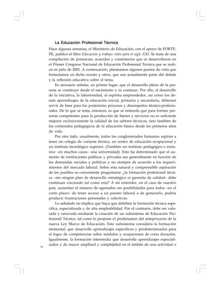 66
La Educación Profesional Técnica
Hace algunas semanas, el Ministerio de Educación, con el apoyo de FORTE-
PE, publicó el libro Educación y trabajo: retos para el siglo XXI. Se trata de una
compilación de ponencias, acuerdos y comentarios que se desarrollaron en
el Primer Congreso Nacional de Educación Profesional Técnica que se reali-
zó en julio de 2001. A continuación, planteamos algunos puntos de vista que
formulamos en dicho evento y otros, que son actualmente parte del debate
y la reflexión educativa sobre el tema.
Es necesario señalar, en primer lugar, que el desarrollo pleno de la per-
sona se construye desde el nacimiento y es continuo. Por ello, el desarrollo
de la iniciativa, la laboriosidad, el espíritu emprendedor, así como los de-
más aprendizajes de la educación inicial, primaria y secundaria, deberían
servir de base para los posteriores procesos y desempeños técnico-profesio-
nales. De lo que se trata, entonces, es que se entienda que para formar per-
sonas competentes para la producción de bienes y servicios no es suficiente
mejorar exclusivamente la calidad de los saberes técnicos, sino también de
los contenidos pedagógicos de la educación básica desde los primeros años
de vida.
Por otro lado, usualmente, todos los conglomerados humanos aspiran a
tener un colegio de variante técnica, un centro de educación ocupacional y
un instituto tecnológico superior. (También un instituto pedagógico e inclu-
sive –en muchos casos– una universidad). Esto ha determinado que el au-
mento de instituciones públicas y privadas sea generalmente en función de
las demandas sociales y políticas y no siempre de acuerdo a los requeri-
mientos del mercado laboral. Sobre esta natural y comprensible aspiración
de los pueblos es conveniente preguntarse: ¿la formación profesional técni-
ca –sin ningún plan de desarrollo estratégico ni garantía de calidad– debe
continuar creciendo tal como está? A mi entender, en el caso de nuestro
país, aumentar el número de egresados sin posibilidades para todos –en el
corto plazo– de tener acceso a un puesto laboral o de generarlo, podría
producir frustraciones personales y colectivas.
Lo señalado no implica que haya que debilitar la formación técnica espe-
cífica, especializada y de alta empleabilidad. Por el contrario, debe ser valo-
rada y renovada mediante la creación de un subsistema de Educación Pro-
fesional Técnica, tal como lo propone el predictamen del anteproyecto de la
nueva Ley Marco de Educación. Este subsistema considera la formación
elemental, que desarrolle aprendizajes específicos y predeterminados para
el logro de competencias sobre módulos y ocupaciones de corta duración.
Igualmente, la formación intermedia que desarrolle aprendizajes especiali-
zados y de mayor amplitud y complejidad en el ámbito de una actividad o
 