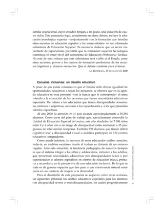 67
familia ocupacional, cuyos estudios tengan, a mi juicio, una duración de cua-
tro ciclos. Esta propuesta legal, actualmente en pleno debate, incluye la edu-
cación tecnológica superior –conjuntamente con la formación que brindan
otras escuelas de educación superior y las universidades– en un reformado
subsistema de Educación Superior. Es necesario destacar que un sector im-
portante de especialistas preferiría que la formación superior tecnológica
constituya el tercer nivel del subsistema de Educación Profesional Técnica.
No está de más reiterar que este subsistema será viable si el Estado, entre
otras acciones, provee a los centros de formación profesional de los recur-
sos logísticos y técnicos necesarios. Que el debate continúe para avanzar.
LA REPÚBLICA, 30 DE MAYO DE 2000
Escuelas inclusivas: un desafío educativo
A pesar de que existe consenso en que el Estado debe ofrecer igualdad de
oportunidades educativas a todos los peruanos, se observa que en la agen-
da educativa no está presente –con la fuerza que le corresponde– el tema
referido a la educación de las personas que tienen necesidades educativas
especiales. Me refiero a los educandos que tienen discapacidades sensoria-
les, motrices o cognitivas, así como a los superdotados y a los que presentan
talentos específicos.
Al año 2000, la atención en el país alcanza aproximadamente a 30.384
alumnos. Como parte del plan de trabajo que, acertadamente desarrolla la
Unidad de Educación Especial del sector, este año alrededor de 7.500 niños
entre 0 y 6 años con o en riesgo de discapacidad están asistiendo a 55 pro-
gramas de intervención temprana. También 538 alumnos que tienen déficit
cognitivo leve y discapacidad visual o auditiva participan en 150 centros
educativos integradores.
Como puede inferirse, la mayoría de estos educandos reciben atención,
todavía, en ámbitos escolares donde el trabajo es distante de un entorno
regular. Ante esta situación, la tendencia pedagógica de nuestros tiempos
es que el sistema integre a los niños y adolescentes, inclusive a los adultos,
que presentan necesidades educativas por discapacidades leves o por
superdotación o talentos específicos en centros de educación inicial, prima-
ria y secundaria, en la perspectiva de una educación inclusiva. De lo que se
trata es de generar espacios que den paso a una convivencia natural entre
pares en un contexto de respeto a la diversidad.
Para el desarrollo de esta propuesta se sugieren, entre otras acciones,
las siguientes: priorizar los centros educativos especiales para los alumnos
con discapacidad severa o multidiscapacidades, los cuales progresivamente
UNNUEVOSISTEMAEDUCATIVOINCLUSIVO
 