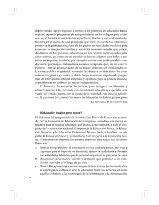 68
deben brindar apoyo logístico y técnico a los planteles de educación básica
regular; expandir programas de enriquecimiento en los colegios para alum-
nos superdotados o con talentos específicos; diseñar y ejecutar currículos
flexibles en el marco de una pedagogía que tome en cuenta las diferencias;
promover la participación plena de los padres en actividades escolares para
favorecer la integración familiar y social. Es necesario señalar que para el
desarrollo de los procesos educativos en los centros especializados para
casos severos, así como en las escuelas inclusivas abiertas para todos y con
todos se requiere, también, por ejemplo: contar con profesionales como
docentes, psicólogos, trabajadores sociales, terapistas que, en los centros
públicos –por las peculiaridades de su tareas– deberían ser considerados en
la carrera pública magisterial; aumentar la cobertura de atención en las áreas
urbano-marginales y rurales; y desde luego, continuar impulsando progra-
mas de intervención integral temprana y oportuna para la primera infancia,
especialmente en ámbitos de mayor vulnerabilidad.
El fomento de escuelas inclusivas para integrar socialmente y
educativamente a las personas con necesidades educativas especiales será
viable siel Estado asume, con la ayuda de la sociedad, este desafío educati-
vo. El dictamen de la nueva ley marco de Educación ha dado el primer paso.
LA REPÚBLICA, 18 DE JULIO DE 2002
¿Educación básica para todos?
El dictamen del anteproyecto de la nueva Ley Marco de Educación, aproba-
do por la Comisión de Educación del Congreso, considera una nueva es-
tructura para el sistema educativo que abarca, a mi entender, a todo el con-
junto de la educación nacional. Comprende la Educación Básica, la Educa-
ción Superior y la Educación Profesional Técnica. Incluye también, en esta
parte, la Educación Social y Comunitaria. Con respecto a la Educación Bási-
ca, el anteproyecto propone los mismos objetivos para todas sus variantes.
Éstos son:
a. Formar integralmente al estudiante en los ámbitos físico, afectivo y
cognitivo para el logro de su identidad, ejercer la ciudadanía y desarro-
llar actividades laborales que le permitan organizar su proyecto de vida.
b. Desarrollar capacidades, valores y actitudes que permitan a los estu-
diantes aprender a lo largo de su vida.
c. Desarrollar aprendizajes en los campos de las ciencias, las humanidades,
la tecnología, la cultura, el arte, la educación física, los deportes así como
aquellos referidos a las tecnologías de la información y la comunicación.
 