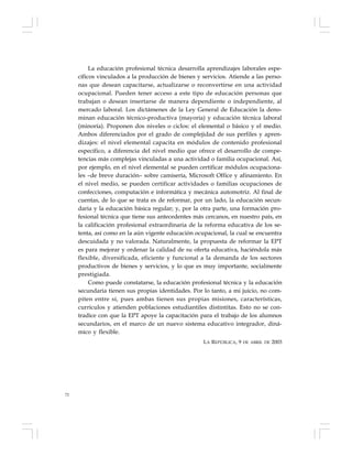 72
La educación profesional técnica desarrolla aprendizajes laborales espe-
cíficos vinculados a la producción de bienes y servicios. Atiende a las perso-
nas que desean capacitarse, actualizarse o reconvertirse en una actividad
ocupacional. Pueden tener acceso a este tipo de educación personas que
trabajan o desean insertarse de manera dependiente o independiente, al
mercado laboral. Los dictámenes de la Ley General de Educación la deno-
minan educación técnico-productiva (mayoría) y educación técnica laboral
(minoría). Proponen dos niveles o ciclos: el elemental o básico y el medio.
Ambos diferenciados por el grado de complejidad de sus perfiles y apren-
dizajes: el nivel elemental capacita en módulos de contenido profesional
específico, a diferencia del nivel medio que ofrece el desarrollo de compe-
tencias más complejas vinculadas a una actividad o familia ocupacional. Así,
por ejemplo, en el nivel elemental se pueden certificar módulos ocupaciona-
les –de breve duración– sobre camisería, Microsoft Office y afinamiento. En
el nivel medio, se pueden certificar actividades o familias ocupaciones de
confecciones, computación e informática y mecánica automotriz. Al final de
cuentas, de lo que se trata es de reformar, por un lado, la educación secun-
daria y la educación básica regular; y, por la otra parte, una formación pro-
fesional técnica que tiene sus antecedentes más cercanos, en nuestro país, en
la calificación profesional extraordinaria de la reforma educativa de los se-
tenta, así como en la aún vigente educación ocupacional, la cual se encuentra
descuidada y no valorada. Naturalmente, la propuesta de reformar la EPT
es para mejorar y ordenar la calidad de su oferta educativa, haciéndola más
flexible, diversificada, eficiente y funcional a la demanda de los sectores
productivos de bienes y servicios, y lo que es muy importante, socialmente
prestigiada.
Como puede constatarse, la educación profesional técnica y la educación
secundaria tienen sus propias identidades. Por lo tanto, a mi juicio, no com-
piten entre sí, pues ambas tienen sus propias misiones, características,
currículos y atienden poblaciones estudiantiles distintitas. Esto no se con-
tradice con que la EPT apoye la capacitación para el trabajo de los alumnos
secundarios, en el marco de un nuevo sistema educativo integrador, diná-
mico y flexible.
LA REPÚBLICA, 9 DE ABRIL DE 2003
 
